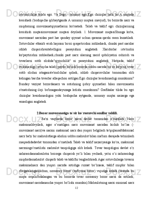 iste'molchilar talabi egri. Va Segri - ta'minot egri.Egri chiziqlar ba'zi  bir A nuqtada
kesishadi (boshqacha qilibaytganda A umumiy nuqtasi mavjud), bu bozorda narx va
miqdorning   muvozanatqiymatlarini   ko'rsatadi.   Talab   va   taklif   egri   chiziqlarining
kesishish   nuqtasimuvozanat   nuqtasi   deyiladi.   1.   Muvozanat   nuqtasiShunga   ko'ra,
muvozanat   narxidan   past   har   qanday   qiymat   uchun   qarama-qarshi   rasm   kuzatiladi.
Sotuvchilar etkazib erish hajmini biroz qisqartirishni xohlashadi, chunki past narxlar
ishlab   chiqarishrentabelligini   pasayishini   anglatadi.   Xaridorlar   iste'molni
ko'paytirishni   xohlashadi,chunki   past   narx   ularning   xarid   qobiliyatini   oshirish   va
tovarlarni   sotib   olishda"qiyinchilik"   ni   pasayishini   anglatadi.   Natijada,   taklif
etishmasligi (ortiqcha talab) paydo bo'ladi bozorda ushbu narxda bir oz ko'proq tovar
sotib   olishni   istaganiste'molchilar   qoladi,   ishlab   chiqaruvchilar   tomonidan   olib
kelingan barcha tovarlar allaqachon sotilgan.Egri chiziqlar kesishmasligi mumkinmi?
Bunday   vaziyat   bozordanarx   va   sotishning   ijobiy   qiymatlari   bilan   muvozanatni
o'rnatishning   iloji   bo'lmagandayuzaga   kelishi   mumkinmi?   Grafikalar   tilida   bu   egri
chiziqlar   kesishmasligini   yoki   boshqacha   aytganda,   umumiy   nuqtai   nazarga   ega
emasligini anglatadi. 
                      2.Bozor muvozanatiga ta`sir ko`rsatuvchi omillar tahlili. 
                      Ba'zi   vaqtlarda   bozor   narxi   davlat   tomonidan   o‘rnatiladi.   Narx
maksimaldeyiladi,   agar   o‘rnatilgan   narx   muvozanat   narxdan   kichik   bo‘lsa   (-
muvozanat narx)va narxni maksimal narx dan yuqori belgilash ta'qiqlansaMaksimal
narx ba'zi bir mahsulotlarga aholini ushbu mahsulot bilan ma'lum darajada ta'minlash
maqsadidadavlat tomonidan o‘rnatiladi.Talab va taklif nazariyasiga ko‘ra, maksimal
narxningo‘rnatilishi   mahsulot   tanqisligiga   olib   keladi.   Tovar   tanqisligini   davlat   o‘z
zahirasidanmahsulotni   bozorga   chiqarish   yo‘li   bilan   yechadi,   ya'ni   o‘z   zahirasidagi
miqdordamahsulot chiqarib talab va taklifni tenglashtiradi.Agar sotuvchilarga tovarni
maksimalnarx   dan   yuqori   narxda   sotishga   ruxsat   bo‘lmasa,   taklif   miqdor   bilan
chegaralanganiuchun,   norasmiy   bozor   (xufiyona   bozor)   vujudga   keladi   (rasmda   bu
nuqta   orqaliifodalangan   va   bu   bozorda   tovar   norasmiy   bozor   narxi   da   sotiladi;
muvozanat narxdanancha yuqori bo‘lishi mumkin).Mahsulotning narxi minimal narx
12 