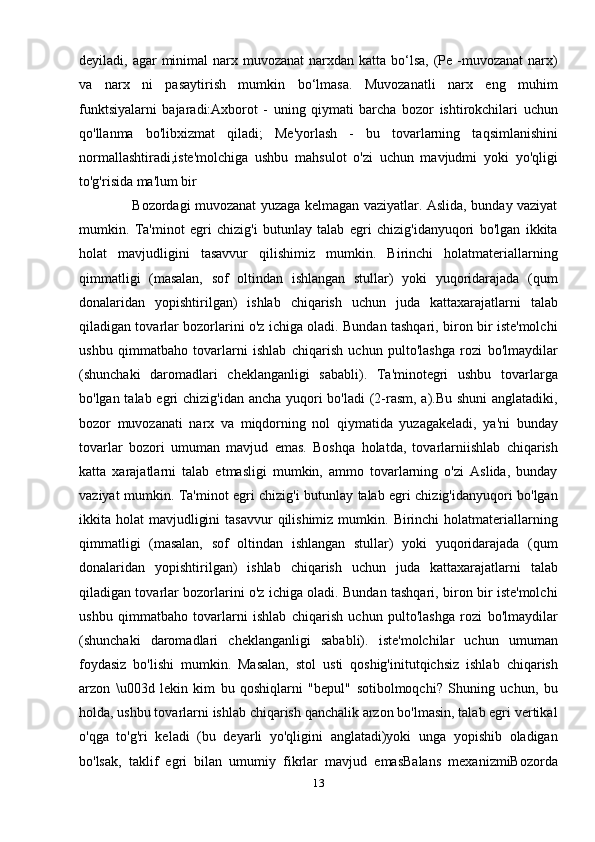 deyiladi, agar  minimal  narx muvozanat  narxdan  katta bo‘lsa,  (Ре -muvozanat  narx)
va   narx   ni   pasaytirish   mumkin   bo‘lmasa.   Muvozanatli   narx   eng   muhim
funktsiyalarni   bajaradi:Axborot   -   uning   qiymati   barcha   bozor   ishtirokchilari   uchun
qo'llanma   bo'libxizmat   qiladi;   Me'yorlash   -   bu   tovarlarning   taqsimlanishini
normallashtiradi,iste'molchiga   ushbu   mahsulot   o'zi   uchun   mavjudmi   yoki   yo'qligi
to'g'risida ma'lum bir
                       Bozordagi muvozanat yuzaga kelmagan vaziyatlar. Aslida, bunday vaziyat
mumkin.   Ta'minot   egri   chizig'i   butunlay   talab   egri   chizig'idanyuqori   bo'lgan   ikkita
holat   mavjudligini   tasavvur   qilishimiz   mumkin.   Birinchi   holatmateriallarning
qimmatligi   (masalan,   sof   oltindan   ishlangan   stullar)   yoki   yuqoridarajada   (qum
donalaridan   yopishtirilgan)   ishlab   chiqarish   uchun   juda   kattaxarajatlarni   talab
qiladigan tovarlar bozorlarini o'z ichiga oladi. Bundan tashqari, biron bir iste'molchi
ushbu   qimmatbaho   tovarlarni   ishlab   chiqarish   uchun   pulto'lashga   rozi   bo'lmaydilar
(shunchaki   daromadlari   cheklanganligi   sababli).   Ta'minotegri   ushbu   tovarlarga
bo'lgan talab egri chizig'idan ancha yuqori  bo'ladi  (2-rasm, a).Bu shuni  anglatadiki,
bozor   muvozanati   narx   va   miqdorning   nol   qiymatida   yuzagakeladi,   ya'ni   bunday
tovarlar   bozori   umuman   mavjud   emas.   Boshqa   holatda,   tovarlarniishlab   chiqarish
katta   xarajatlarni   talab   etmasligi   mumkin,   ammo   tovarlarning   o'zi   Aslida,   bunday
vaziyat mumkin. Ta'minot egri chizig'i butunlay talab egri chizig'idanyuqori bo'lgan
ikkita holat   mavjudligini   tasavvur   qilishimiz  mumkin.  Birinchi  holatmateriallarning
qimmatligi   (masalan,   sof   oltindan   ishlangan   stullar)   yoki   yuqoridarajada   (qum
donalaridan   yopishtirilgan)   ishlab   chiqarish   uchun   juda   kattaxarajatlarni   talab
qiladigan tovarlar bozorlarini o'z ichiga oladi. Bundan tashqari, biron bir iste'molchi
ushbu   qimmatbaho   tovarlarni   ishlab   chiqarish   uchun   pulto'lashga   rozi   bo'lmaydilar
(shunchaki   daromadlari   cheklanganligi   sababli).   iste'molchilar   uchun   umuman
foydasiz   bo'lishi   mumkin.   Masalan,   stol   usti   qoshig'initutqichsiz   ishlab   chiqarish
arzon   \u003d   lekin   kim   bu   qoshiqlarni   "bepul"   sotibolmoqchi?   Shuning   uchun,   bu
holda, ushbu tovarlarni ishlab chiqarish qanchalik arzon bo'lmasin, talab egri vertikal
o'qga   to'g'ri   keladi   (bu   deyarli   yo'qligini   anglatadi)yoki   unga   yopishib   oladigan
bo'lsak,   taklif   egri   bilan   umumiy   fikrlar   mavjud   emasBalans   mexanizmiBozorda
13 