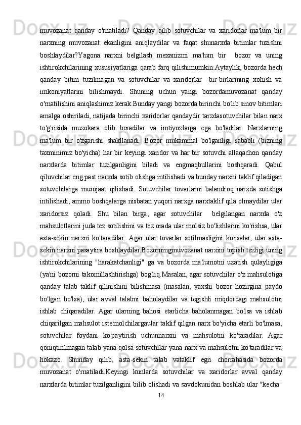 muvozanat   qanday   o'rnatiladi?   Qanday   qilib   sotuvchilar   va   xaridorlar   ma'lum   bir
narxning   muvozanat   ekanligini   aniqlaydilar   va   faqat   shunarxda   bitimlar   tuzishni
boshlaydilar?Yagona   narxni   belgilash   mexanizmi   ma'lum   bir     bozor   va   uning
ishtirokchilarining xususiyatlariga qarab farq qilishimumkin.Aytaylik, bozorda hech
qanday   bitim   tuzilmagan   va   sotuvchilar   va   xaridorlar     bir-birlarining   xohish   va
imkoniyatlarini   bilishmaydi.   Shuning   uchun   yangi   bozordamuvozanat   qanday
o'rnatilishini aniqlashimiz kerak.Bunday yangi bozorda birinchi bo'lib sinov bitimlari
amalga oshiriladi, natijada birinchi xaridorlar qandaydir tarzdasotuvchilar bilan narx
to'g'risida   muzokara   olib   boradilar   va   imtiyozlarga   ega   bo'ladilar.   Narxlarning
ma'lum   bir   o'zgarishi   shakllanadi.   Bozor   mukammal   bo'lganligi   sababli   (bizning
taxminimiz bo'yicha) har  bir keyingi xaridor  va har  bir sotuvchi  allaqachon qanday
narxlarda   bitimlar   tuzilganligini   biladi   va   engmaqbullarini   boshqaradi.   Qabul
qiluvchilar eng past narxda sotib olishga intilishadi va bunday narxni taklif qiladigan
sotuvchilarga   murojaat   qilishadi.   Sotuvchilar   tovarlarni   balandroq   narxda   sotishga
intilishadi, ammo boshqalarga nisbatan yuqori narxga narxtaklif qila olmaydilar ular
xaridorsiz   qoladi.   Shu   bilan   birga,   agar   sotuvchilar     belgilangan   narxda   o'z
mahsulotlarini juda tez sotilishini va tez orada ular molsiz bo'lishlarini ko'rishsa, ular
asta-sekin   narxni   ko'taradilar.   Agar   ular   tovarlar   sotilmasligini   ko'rsalar,   ular   asta-
sekin narxni pasaytira boshlaydilar.Bozorningmuvozanat narxini topish tezligi uning
ishtirokchilarining   "harakatchanligi"   ga   va   bozorda   ma'lumotni   uzatish   qulayligiga
(ya'ni bozorni takomillashtirishga) bog'liq.Masalan, agar sotuvchilar o'z mahsulotiga
qanday   talab   taklif   qilinishini   bilishmasa   (masalan,   yaxshi   bozor   hozirgina   paydo
bo'lgan   bo'lsa),   ular   avval   talabni   baholaydilar   va   tegishli   miqdordagi   mahsulotni
ishlab   chiqaradilar.   Agar   ularning   bahosi   etarlicha   baholanmagan   bo'lsa   va   ishlab
chiqarilgan mahsulot iste'molchilargaular taklif qilgan narx bo'yicha etarli bo'lmasa,
sotuvchilar   foydani   ko'paytirish   uchunnarxni   va   mahsulotni   ko'taradilar.   Agar
qoniqtirilmagan talab yana qolsa sotuvchilar yana narx va mahsulotni ko'taradilar va
hokazo.   Shunday   qilib,   asta-sekin   talab   vataklif   egri   chorrahasida   bozorda
muvozanat   o'rnatiladi.Keyingi   kunlarda   sotuvchilar   va   xaridorlar   avval   qanday
narxlarda bitimlar tuzilganligini bilib olishadi va savdokunidan boshlab ular "kecha"
14 