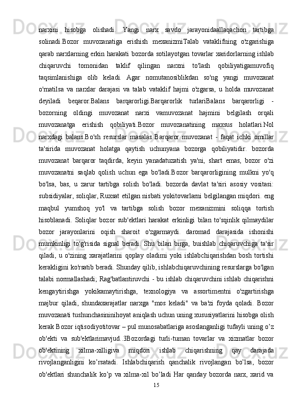narxini   hisobga   olishadi.   Yangi   narx   savdo   jarayonidaallaqachon   tartibga
solinadi.Bozor   muvozanatiga   erishish   mexanizmiTalab   vataklifning   o'zgarishiga
qarab narxlarning erkin harakati  bozorda  sotilayotgan tovarlar  xaridorlarning ishlab
chiqaruvchi   tomonidan   taklif   qilingan   narxni   to'lash   qobiliyatigamuvofiq
taqsimlanishiga   olib   keladi.   Agar   nomutanosiblikdan   so'ng   yangi   muvozanat
o'rnatilsa   va   narxlar   darajasi   va   talab   vataklif   hajmi   o'zgarsa,   u   holda   muvozanat
deyiladi   beqaror.Balans   barqarorligi.Barqarorlik   turlariBalans   barqarorligi   -
bozorning   oldingi   muvozanat   narxi   vamuvozanat   hajmini   belgilash   orqali
muvozanatga   erishish   qobiliyati.Bozor   muvozanatining   maxsus   holatlari.Nol
narxdagi   balans.Bo'sh   resurslar   masalas   Barqaror   muvozanat   -   faqat   ichki   omillar
ta'sirida   muvozanat   holatga   qaytish   uchunyana   bozorga   qobiliyatidir.   bozorda
muvozanat   barqaror   taqdirda,   keyin   yanadatuzatish   ya'ni,   shart   emas,   bozor   o'zi
muvozanatni   saqlab   qolish   uchun   ega   bo'ladi.Bozor   barqarorligining   mulkni   yo'q
bo'lsa,   bas,   u   zarur   tartibga   solish   bo'ladi.   bozorda   davlat   ta'siri   asosiy   vositasi:
subsidiyalar, soliqlar, Ruxsat etilgan nisbati yokitovarlarni belgilangan miqdori. eng
maqbul   yumshoq   yo'l   va   tartibga   solish   bozor   mexanizmini   soliqqa   tortish
hisoblanadi.   Soliqlar   bozor   sub'ektlari   harakat   erkinligi   bilan   to'sqinlik   qilmaydilar
bozor   jarayonlarini   oqish   sharoit   o'zgarmaydi.   daromad   darajasida   ishonishi
mumkinligi   to'g'risida   signal   beradi.   Shu   bilan   birga,   buishlab   chiqaruvchiga   ta'sir
qiladi,   u   o'zining   xarajatlarini   qoplay   oladimi   yoki   ishlabchiqarishdan   bosh   tortishi
kerakligini ko'rsatib beradi. Shunday qilib, ishlabchiqaruvchining resurslarga bo'lgan
talabi normallashadi; Rag'batlantiruvchi - bu ishlab chiqaruvchini ishlab chiqarishni
kengaytirishga   yokikamaytirishga,   texnologiya   va   assortimentni   o'zgartirishga
majbur   qiladi,   shundaxarajatlar   narxga   "mos   keladi"   va   ba'zi   foyda   qoladi.   Bozor
muvozanati tushunchasininihoyat aniqlash uchun uning xususiyatlarini hisobga olish
kerak Bozor iqtisodiyotitovar – pul munosabatlariga asoslanganligi tufayli uning o’z
ob'еkti   va   sub'еktlarimavjud..3Bozordagi   turli-tuman   tovarlar   va   xizmatlar   bozor
ob'еktining   xilma-xilligiva   miqdori   ishlab   chiqarishning   qay   darajada
rivojlanganligini   ko’rsatadi.   Ishlabchiqarish   qanchalik   rivojlangan   bo’lsa,   bozor
ob'еktlari   shunchalik   ko’p   va   xilma-xil   bo’ladi   Hаr   qаndаy   bоzоrdа   nаrх,   хаrid   vа
15 