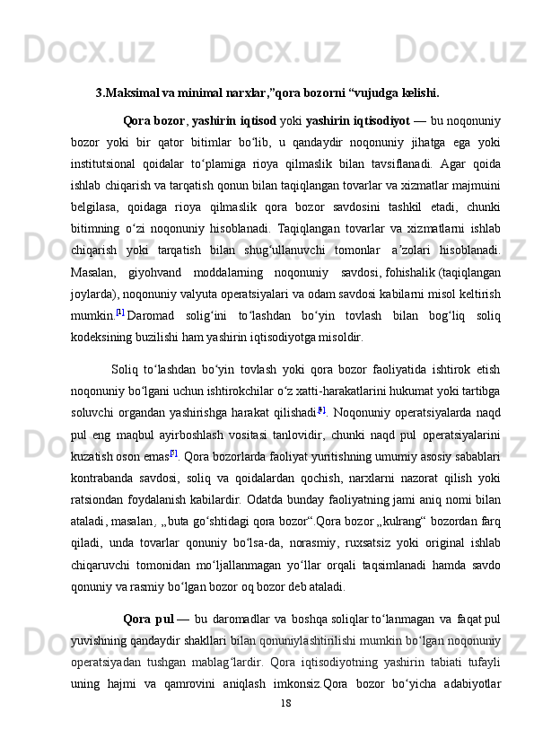                  
         3.Maksimal va minimal narxlar,”qora bozorni “vujudga kelishi.
                       Qora bozor ,   yashirin iqtisod   yoki   yashirin iqtisodiyot   — bu noqonuniy
bozor   yoki   bir   qator   bitimlar   bo lib,   u   qandaydir   noqonuniy   jihatga   ega   yokiʻ
institutsional   qoidalar   to plamiga   rioya   qilmaslik   bilan   tavsiflanadi.   Agar   qoida	
ʻ
ishlab chiqarish va tarqatish qonun bilan taqiqlangan tovarlar va xizmatlar majmuini
belgilasa,   qoidaga   rioya   qilmaslik   qora   bozor   savdosini   tashkil   etadi,   chunki
bitimning   o zi   noqonuniy   hisoblanadi.   Taqiqlangan   tovarlar   va   xizmatlarni   ishlab	
ʻ
chiqarish   yoki   tarqatish   bilan   shug ullanuvchi   tomonlar  	
ʻ   a zolari   hisoblanadi.	ʼ
Masalan,   giyohvand   moddalarning   noqonuniy   savdosi,   fohishalik   (taqiqlangan
joylarda), noqonuniy valyuta operatsiyalari va odam savdosi kabilarni misol keltirish
mumkin. [ 1 ]
  Daromad   solig ini   to lashdan   bo yin   tovlash   bilan   bog liq   soliq	
ʻ ʻ ʻ ʻ
kodeksining buzilishi ham yashirin iqtisodiyotga misoldir.
              Soliq   to lashdan   bo yin   tovlash   yoki   qora   bozor   faoliyatida   ishtirok   etish	
ʻ ʻ
noqonuniy bo lgani uchun ishtirokchilar o z xatti-harakatlarini hukumat yoki tartibga	
ʻ ʻ
soluvchi   organdan   yashirishga   harakat   qilishadi [ 4 ]
.   Noqonuniy   operatsiyalarda   naqd
pul   eng   maqbul   ayirboshlash   vositasi   tanlovidir,   chunki   naqd   pul   operatsiyalarini
kuzatish oson emas [ 5 ]
. Qora bozorlarda faoliyat yuritishning umumiy asosiy sabablari
kontrabanda   savdosi,   soliq   va   qoidalardan   qochish,   narxlarni   nazorat   qilish   yoki
ratsiondan foydalanish kabilardir.   Odatda   bunday   faoliyatning   jami   aniq   nomi   bilan
ataladi ,  masalan   ,   „ buta   go ʻ shtidagi   qora   bozor “. Qora   bozor  „ kulrang “  bozordan   farq
qiladi ,   unda   tovarlar   qonuniy   bo ʻ lsa - da ,   norasmiy ,   ruxsatsiz   yoki   original   ishlab
chiqaruvchi   tomonidan   mo ʻ ljallanmagan   yo ʻ llar   orqali   taqsimlanadi   hamda   savdo
qonuniy   va   rasmiy   bo ʻ lgan   bozor   oq   bozor   deb   ataladi .
                    Qora   pul   —   bu   daromadlar   va   boshqa   soliqlar   to ʻ lanmagan   va   faqat   pul
yuvishning   qandaydir   shakllari   b ilan   qonuniylashtirilishi   mumkin   bo ʻ lgan   noqonuniy
operatsiyadan   tushgan   mablag ʻ lardir .   Qora   iqtisodiyotning   yashirin   tabiati   tufayli
uning   hajmi   va   qamrovini   aniqlash   imkonsiz . Qora   bozor   bo ʻ yicha   adabiyotlar
18 