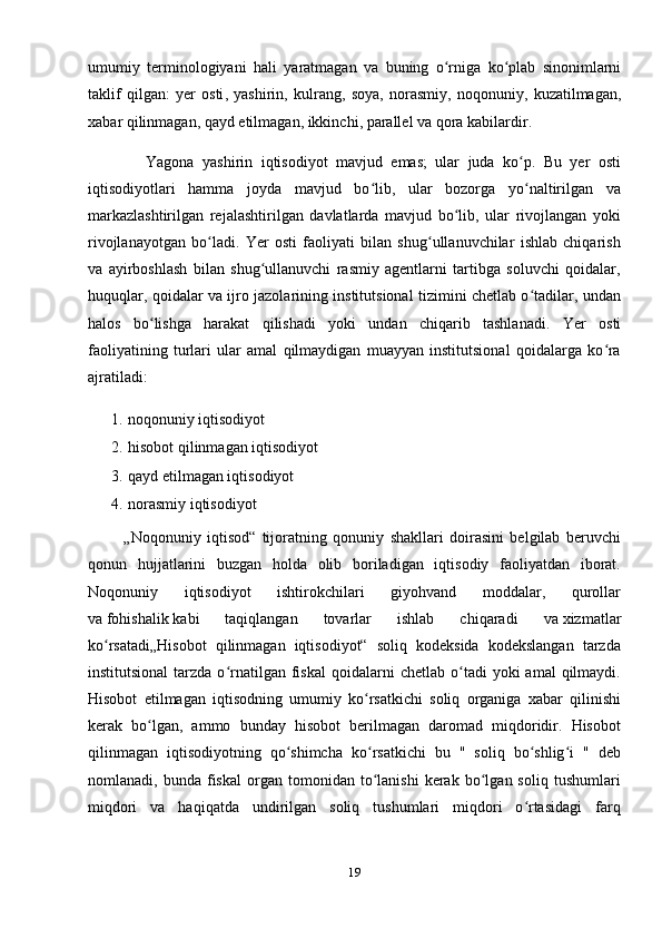 umumiy   terminologiyani   hali   yaratmagan   va   buning   o ʻ rniga   ko ʻ plab   sinonimlarni
taklif   qilgan :   yer   osti ,   yashirin ,   kulrang ,   soya ,   norasmiy ,   noqonuniy ,   kuzatilmagan ,
xabar   qilinmagan ,  qayd   etilmagan ,  ikkinchi ,  parallel   va   qora   kabilardir . 
              Yagona   yashirin   iqtisodiyot   mavjud   emas;   ular   juda   ko p.   Bu   yer   ostiʻ
iqtisodiyotlari   hamma   joyda   mavjud   bo lib,   ular   bozorga   yo naltirilgan   va	
ʻ ʻ
markazlashtirilgan   rejalashtirilgan   davlatlarda   mavjud   bo lib,   ular   rivojlangan   yoki	
ʻ
rivojlanayotgan   bo ladi.   Yer   osti   faoliyati   bilan   shug ullanuvchilar   ishlab   chiqarish	
ʻ ʻ
va   ayirboshlash   bilan   shug ullanuvchi   rasmiy   agentlarni   tartibga   soluvchi   qoidalar,	
ʻ
huquqlar, qoidalar va ijro jazolarining institutsional tizimini chetlab o tadilar, undan	
ʻ
halos   bo lishga   harakat   qilishadi   yoki   undan   chiqarib   tashlanadi.  	
ʻ Yer   osti
faoliyatining   turlari   ular   amal   qilmaydigan   muayyan   institutsional   qoidalarga   ko ra	
ʻ
ajratiladi: 
1. noqonuniy iqtisodiyot
2. hisobot qilinmagan iqtisodiyot
3. qayd etilmagan iqtisodiyot
4. norasmiy iqtisodiyot
            „Noqonuniy   iqtisod“   tijoratning   qonuniy   shakllari   doirasini   belgilab   beruvchi
qonun   hujjatlarini   buzgan   holda   olib   boriladigan   iqtisodiy   faoliyatdan   iborat.
Noqonuniy   iqtisodiyot   ishtirokchilari   giyohvand   moddalar,   qurollar
va   fohishalik   kabi   taqiqlangan   tovarlar   ishlab   chiqaradi   va   xizmatlar
ko rsatadi	
ʻ „Hisobot   qilinmagan   iqtisodiyot“   soliq   kodeksida   kodekslangan   tarzda
institutsional  tarzda  o rnatilgan   fiskal   qoidalarni  chetlab   o tadi  yoki  amal  qilmaydi.	
ʻ ʻ
Hisobot   etilmagan   iqtisodning   umumiy   ko rsatkichi   soliq   organiga   xabar   qilinishi	
ʻ
kerak   bo lgan,   ammo   bunday   hisobot   berilmagan   daromad   miqdoridir.   Hisobot	
ʻ
qilinmagan   iqtisodiyotning   qo shimcha   ko rsatkichi   bu   "   soliq   bo shlig i   "   deb	
ʻ ʻ ʻ ʻ
nomlanadi,  bunda   fiskal   organ   tomonidan  to lanishi   kerak   bo lgan  soliq   tushumlari	
ʻ ʻ
miqdori   va   haqiqatda   undirilgan   soliq   tushumlari   miqdori   o rtasidagi   farq	
ʻ
19 
