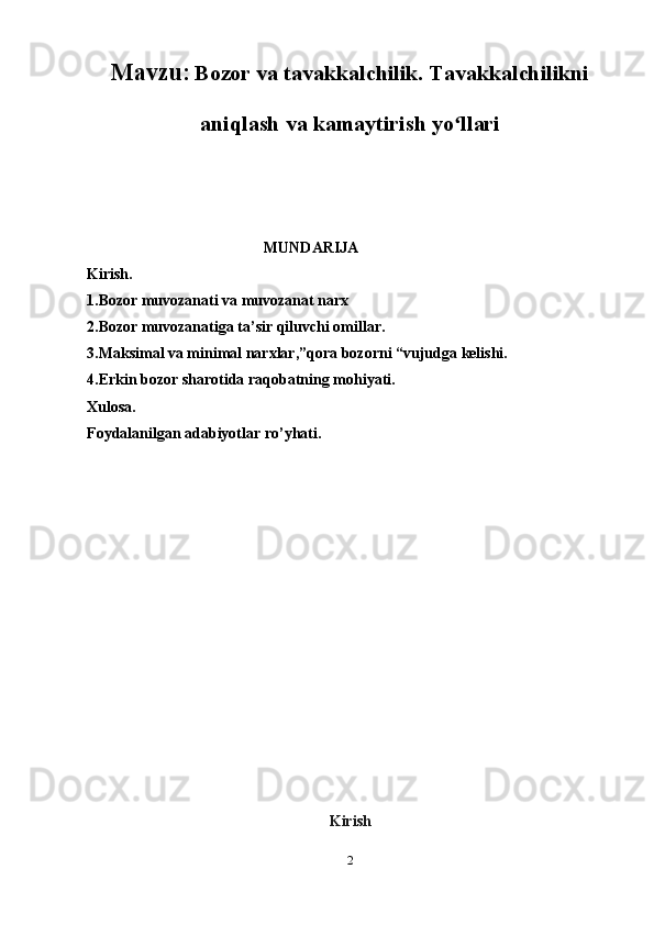 Mavzu:   Bozor va tavakkalchilik. Tavakkalchilikni
aniqlash va kamaytirish yo llariʻ
                                               MUNDARIJA
Kirish.
1.Bozor muvozanati va muvozanat narx
2.Bozor muvozanatiga ta’sir qiluvchi omillar.
3.Maksimal va minimal narxlar,”qora bozorni “vujudga kelishi.
4.Erkin bozor sharotida raqobatning mohiyati.
Xulosa.
Foydalanilgan adabiyotlar ro’yhati.
Kirish
2 