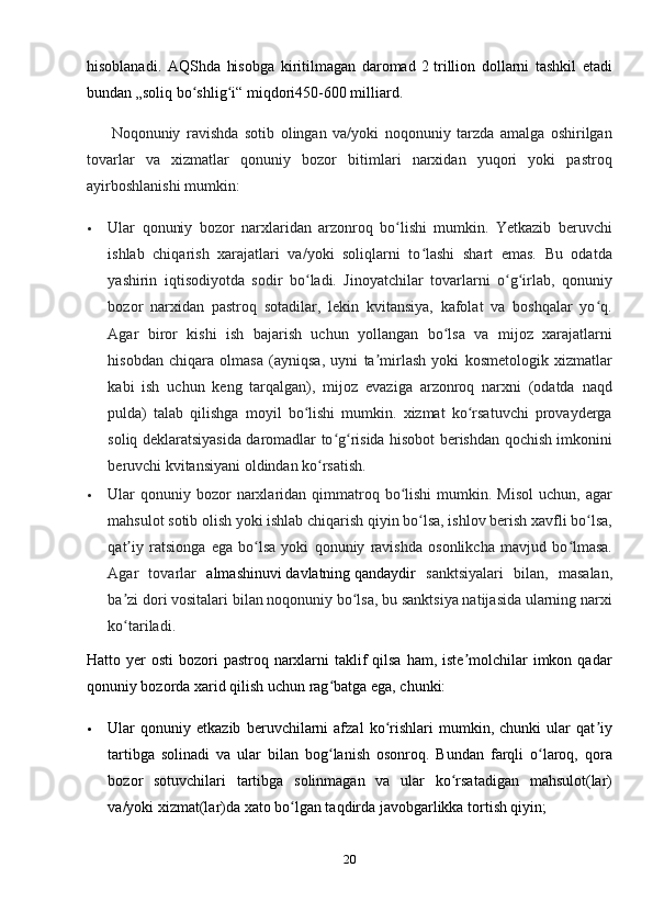 hisoblanadi.   AQShda   hisobga   kiritilmagan   daromad   2   trillion   dollarni   tashkil   etadi
bundan „soliq bo shlig i“ miqdori450-600ʻ ʻ   milliard.
        Noqonuniy   ravishda   sotib   olingan   va/yoki   noqonuniy   tarzda   amalga   oshirilgan
tovarlar   va   xizmatlar   qonuniy   bozor   bitimlari   narxidan   yuqori   yoki   pastroq
ayirboshlanishi mumkin:
 Ular   qonuniy   bozor   narxlaridan   arzonroq   bo lishi   mumkin.   Yetkazib   beruvchi	
ʻ
ishlab   chiqarish   xarajatlari   va/yoki   soliqlarni   to lashi   shart   emas.   Bu   odatda	
ʻ
yashirin   iqtisodiyotda   sodir   bo ladi.   Jinoyatchilar   tovarlarni   o g irlab,   qonuniy	
ʻ ʻ ʻ
bozor   narxidan   pastroq   sotadilar,   lekin   kvitansiya,   kafolat   va   boshqalar   yo q.	
ʻ
Agar   biror   kishi   ish   bajarish   uchun   yollangan   bo lsa   va   mijoz   xarajatlarni	
ʻ
hisobdan   chiqara   olmasa   (ayniqsa,   uyni   ta mirlash   yoki   kosmetologik   xizmatlar	
ʼ
kabi   ish   uchun   keng   tarqalgan),   mijoz   evaziga   arzonroq   narxni   (odatda   naqd
pulda)   talab   qilishga   moyil   bo lishi   mumkin.   xizmat   ko rsatuvchi   provayderga	
ʻ ʻ
soliq deklaratsiyasida daromadlar to g risida hisobot berishdan qochish imkonini	
ʻ ʻ
beruvchi kvitansiyani oldindan ko rsatish.	
ʻ
 Ular  qonuniy bozor   narxlaridan  qimmatroq  bo lishi   mumkin. Misol   uchun, agar	
ʻ
mahsulot sotib olish yoki ishlab chiqarish qiyin bo lsa, ishlov berish xavfli bo lsa,	
ʻ ʻ
qat iy   ratsionga   ega   bo lsa   yoki   qonuniy   ravishda   osonlikcha   mavjud   bo lmasa.	
ʼ ʻ ʻ
Agar   tovarlar   almashinuvi   davlatning   qandaydir   sanktsiyalari   bilan,   masalan,
ba zi dori vositalari bilan noqonuniy bo lsa, bu sanktsiya natijasida ularning narxi
ʼ ʻ
ko tariladi.
ʻ
Hatto yer  osti  bozori  pastroq narxlarni  taklif  qilsa  ham, iste molchilar  imkon qadar	
ʼ
qonuniy bozorda xarid qilish uchun rag batga ega, chunki:	
ʻ
 Ular   qonuniy   etkazib   beruvchilarni   afzal   ko rishlari   mumkin,   chunki   ular   qat iy	
ʻ ʼ
tartibga   solinadi   va   ular   bilan   bog lanish   osonroq.   Bundan   farqli   o laroq,   qora	
ʻ ʻ
bozor   sotuvchilari   tartibga   solinmagan   va   ular   ko rsatadigan   mahsulot(lar)	
ʻ
va/yoki xizmat(lar)da xato bo lgan taqdirda javobgarlikka tortish qiyin;	
ʻ
20 