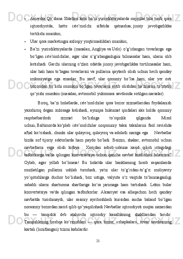  Amerika Qo shma Shtatlariʻ   kabi ba zi yurisdiktsiyalarda mijozlar bila turib qora	ʼ
iqtisodiyotda,   hatto   iste molchi   sifatida   qatnashsa,	
ʼ   jinoiy   javobgarlikka
tortilishi   mumkin; 
 Ular qora marketingni axloqiy yoqtirmasliklari mumkin;
 Ba zi   yurisdiktsiyalarda   (masalan,	
ʼ   Angliya   va   Uels )   o g irlangan   tovarlarga   ega	ʻ ʻ
bo lgan   iste molchilar,   agar   ular   o g irlanganligini   bilmasalar   ham,   ularni   olib	
ʻ ʼ ʻ ʻ
ketishadi. Garchi  ularning o zlari  odatda jinoiy javobgarlikka tortilmasalar  ham,	
ʻ
ular  hali ham  to lagan tovarlarsiz va pullarini qaytarib olish uchun hech qanday	
ʻ
imkoniyatga   ega   emaslar.   Bu   xavf,   ular   qonuniy   bo lsa   ham,   ular   yer   osti	
ʻ
bozoridan bo lishi mumkin bo lgan tovarlarni sotib olishdan ba zilarini to xtatib	
ʻ ʻ ʼ ʻ
qo yishi mumkin (masalan, avtomobil yukxonasi savdosida sotilgan narsalar).	
ʻ
                 Biroq,  ba zi  holatlarda, iste molchilar   qora  bozor  xizmatlaridan foydalanish	
ʼ ʼ
yaxshiroq   degan   xulosaga   kelishadi,   ayniqsa   hukumat   qoidalari   aks   holda   qonuniy
raqobatbardosh   xizmat   bo lishiga   to sqinlik   qilganda.   Misol	
ʻ ʻ
uchun,   Baltimorda   ko plab   iste molchilar   noqonuniy   taksi   taksilarini   faol   ravishda	
ʻ ʼ
afzal ko rishadi, chunki ular qulayroq, qulayroq va adolatli narxga ega.       Navbatlar	
ʻ
bizda   sof   tijoriy   sektorlarda   ham   paydo   bo‘ladi.   Benzin,   shakar,   avtomobil   uchun
navbatlarni   esga   olish   kifoya...   Xorijdan   asbob-uskuna   xarid   qilish   istagidagi
tadbirkorga va'da qilingan konvertatsiya uchun qancha navbat kutilishini  bilasizmi?
Oylab,   agar   yillab   bo‘lmasa!   Bu   holatda   ular   banklarning   hisob   raqamlarida
muzlatilgan   pullarini   ushlab   turishadi,   ya'ni   ular   to‘g‘ridan-to‘g‘ri   moliyaviy
yo‘qotishlarga   duchor   bo‘lishadi,   boz   ustiga,   valyuta   o‘z   vaqtida   to‘lanmaganligi
sababli   ularni   shartnoma   shartlariga   ko‘ra   jarimaga   ham   tortishadi.   Lekin   bular
konvertatsiya   va'da   qilingan   tadbirkorlar.   Aksariyat   esa   allaqachon   hech   qanday
navbatda   turishmaydi,   ular   rasmiy   ayriboshlash   kursidan   ancha   baland   bo‘lgan
norasmiy bozordan xarid qilib qo‘yaqolishadi.Navbatlar iqtisodiyoti nuqtai nazaridan
bu   —   tanqislik   deb   ataluvchi   iqtisodiy   kasallikning   shakllaridan   biridir.
Tanqislikning   boshqa   ko‘rinishlari   —   qora   bozor,   «shapkalar»,   tovar   savdosining
kartali (limitlangan) tizimi kabilardir.
21 