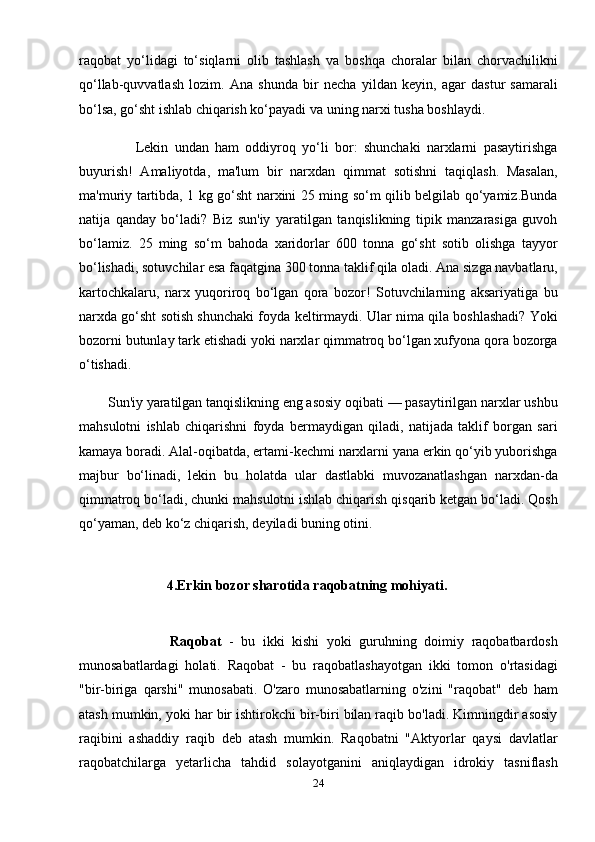 raqobat   yo‘lidagi   to‘siqlarni   olib   tashlash   va   boshqa   choralar   bilan   chorvachilikni
qo‘llab-quvvatlash   lozim.   Ana   shunda   bir   necha   yildan   keyin,   agar   dastur   samarali
bo‘lsa, go‘sht ishlab chiqarish ko‘payadi va uning narxi tusha boshlaydi.
                  Lekin   undan   ham   oddiyroq   yo‘li   bor:   shunchaki   narxlarni   pasaytirishga
buyurish!   Amaliyotda,   ma'lum   bir   narxdan   qimmat   sotishni   taqiqlash.   Masalan,
ma'muriy tartibda, 1 kg go‘sht narxini 25 ming so‘m qilib belgilab qo‘yamiz.Bunda
natija   qanday   bo‘ladi?   Biz   sun'iy   yaratilgan   tanqislikning   tipik   manzarasiga   guvoh
bo‘lamiz.   25   ming   so‘m   bahoda   xaridorlar   600   tonna   go‘sht   sotib   olishga   tayyor
bo‘lishadi, sotuvchilar esa faqatgina 300 tonna taklif qila oladi. Ana sizga navbatlaru,
kartochkalaru,   narx   yuqoriroq   bo‘lgan   qora   bozor!   Sotuvchilarning   aksariyatiga   bu
narxda go‘sht sotish shunchaki foyda keltirmaydi. Ular nima qila boshlashadi? Yoki
bozorni butunlay tark etishadi yoki narxlar qimmatroq bo‘lgan xufyona qora bozorga
o‘tishadi.
        Sun'iy yaratilgan tanqislikning eng asosiy oqibati — pasaytirilgan narxlar ushbu
mahsulotni   ishlab   chiqarishni   foyda   bermaydigan   qiladi,   natijada   taklif   borgan   sari
kamaya boradi. Alal-oqibatda, ertami-kechmi narxlarni yana erkin qo‘yib yuborishga
majbur   bo‘linadi,   lekin   bu   holatda   ular   dastlabki   muvozanatlashgan   narxdan-da
qimmatroq bo‘ladi, chunki mahsulotni ishlab chiqarish qisqarib ketgan bo‘ladi. Qosh
qo‘yaman, deb ko‘z chiqarish, deyiladi buning otini.
                          4.Erkin bozor sharotida raqobatning mohiyati.
                        Raqobat   -   bu   ikki   kishi   yoki   guruhning   doimiy   raqobatbardosh
munosabatlardagi   holati.   Raqobat   -   bu   raqobatlashayotgan   ikki   tomon   o'rtasidagi
"bir-biriga   qarshi"   munosabati.   O'zaro   munosabatlarning   o'zini   "raqobat"   deb   ham
atash mumkin, yoki har bir ishtirokchi bir-biri bilan raqib bo'ladi. Kimningdir asosiy
raqibini   ashaddiy   raqib   deb   atash   mumkin.   Raqobatni   "Aktyorlar   qaysi   davlatlar
raqobatchilarga   yetarlicha   tahdid   solayotganini   aniqlaydigan   idrokiy   tasniflash
24 
