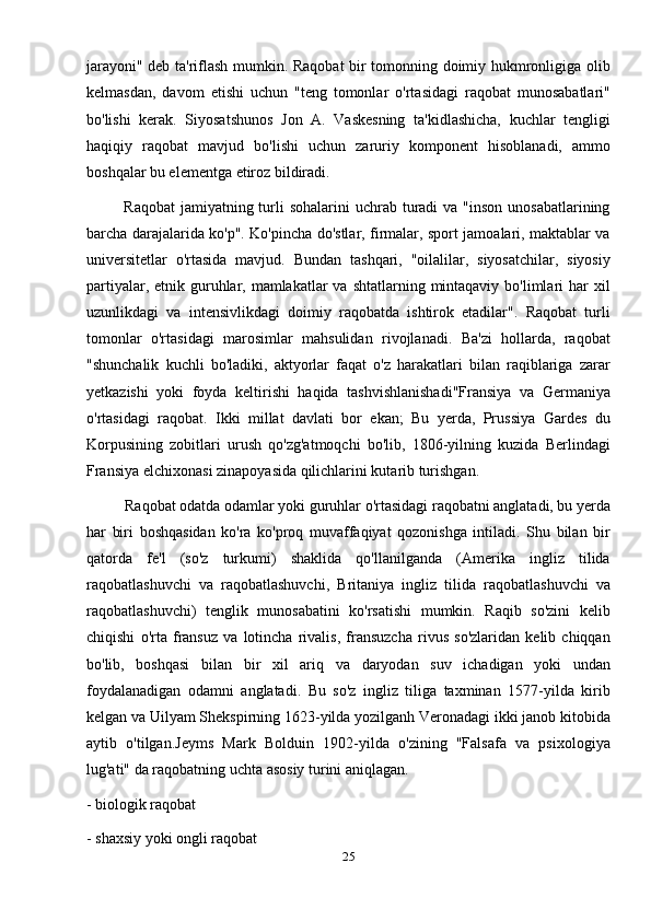 jarayoni" deb ta'riflash mumkin. Raqobat bir tomonning doimiy hukmronligiga olib
kelmasdan,   davom   etishi   uchun   "teng   tomonlar   o'rtasidagi   raqobat   munosabatlari"
bo'lishi   kerak.   Siyosatshunos   Jon   A.   Vaskesning   ta'kidlashicha,   kuchlar   tengligi
haqiqiy   raqobat   mavjud   bo'lishi   uchun   zaruriy   komponent   hisoblanadi,   ammo
boshqalar bu elementga etiroz bildiradi.
             Raqobat  jamiyatning turli  sohalarini  uchrab turadi  va  "inson unosabatlarining
barcha darajalarida ko'p". Ko'pincha do'stlar, firmalar, sport jamoalari, maktablar va
universitetlar   o'rtasida   mavjud.   Bundan   tashqari,   "oilalilar,   siyosatchilar,   siyosiy
partiyalar, etnik guruhlar, mamlakatlar  va shtatlarning  mintaqaviy  bo'limlari  har  xil
uzunlikdagi   va   intensivlikdagi   doimiy   raqobatda   ishtirok   etadilar".   Raqobat   turli
tomonlar   o'rtasidagi   marosimlar   mahsulidan   rivojlanadi.   Ba'zi   hollarda,   raqobat
"shunchalik   kuchli   bo'ladiki,   aktyorlar   faqat   o'z   harakatlari   bilan   raqiblariga   zarar
yetkazishi   yoki   foyda   keltirishi   haqida   tashvishlanishadi"Fransiya   va   Germaniya
o'rtasidagi   raqobat.   Ikki   millat   davlati   bor   ekan;   Bu   yerda,   Prussiya   Gardes   du
Korpusining   zobitlari   urush   qo'zg'atmoqchi   bo'lib,   1806-yilning   kuzida   Berlindagi
Fransiya elchixonasi zinapoyasida qilichlarini kutarib turishgan.
          Raqobat odatda odamlar yoki guruhlar o'rtasidagi raqobatni anglatadi, bu yerda
har   biri   boshqasidan   ko'ra   ko'proq   muvaffaqiyat   qozonishga   intiladi.   Shu   bilan   bir
qatorda   fe'l   (so'z   turkumi)   shaklida   qo'llanilganda   (Amerika   ingliz   tilida
raqobatlashuvchi   va   raqobatlashuvchi,   Britaniya   ingliz   tilida   raqobatlashuvchi   va
raqobatlashuvchi)   tenglik   munosabatini   ko'rsatishi   mumkin.   Raqib   so'zini   kelib
chiqishi   o'rta   fransuz   va   lotincha   rivalis,   fransuzcha   rivus   so'zlaridan   kelib   chiqqan
bo'lib,   boshqasi   bilan   bir   xil   ariq   va   daryodan   suv   ichadigan   yoki   undan
foydalanadigan   odamni   anglatadi.   Bu   so'z   ingliz   tiliga   taxminan   1577-yilda   kirib
kelgan va Uilyam Shekspirning 1623-yilda yozilganh Veronadagi ikki janob kitobida
aytib   o'tilgan.Jeyms   Mark   Bolduin   1902-yilda   o'zining   "Falsafa   va   psixologiya
lug'ati" da raqobatning uchta asosiy turini aniqlagan.
- biologik raqobat
- shaxsiy yoki ongli raqobat
25 