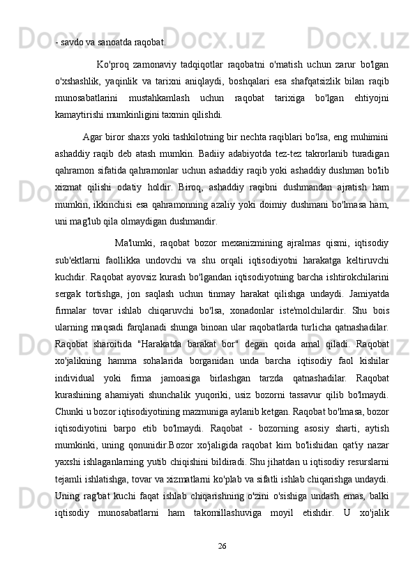 - savdo va sanoatda raqobat.
                  Ko'proq   zamonaviy   tadqiqotlar   raqobatni   o'rnatish   uchun   zarur   bo'lgan
o'xshashlik,   yaqinlik   va   tarixni   aniqlaydi,   boshqalari   esa   shafqatsizlik   bilan   raqib
munosabatlarini   mustahkamlash   uchun   raqobat   tarixiga   bo'lgan   ehtiyojni
kamaytirishi mumkinligini taxmin qilishdi.
                 Agar biror shaxs yoki tashkilotning bir nechta raqiblari bo'lsa, eng muhimini
ashaddiy   raqib   deb   atash   mumkin.   Badiiy   adabiyotda   tez-tez   takrorlanib   turadigan
qahramon sifatida qahramonlar uchun ashaddiy raqib yoki ashaddiy dushman bo'lib
xizmat   qilishi   odatiy   holdir.   Biroq,   ashaddiy   raqibni   dushmandan   ajratish   ham
mumkin,   ikkinchisi   esa   qahramonning   azaliy   yoki   doimiy   dushmani   bo'lmasa   ham,
uni mag'lub qila olmaydigan dushmandir.
                        Ma'lumki,   raqobat   bozor   mexanizmining   ajralmas   qismi,   iqtisodiy
sub'ektlarni   faollikka   undovchi   va   shu   orqali   iqtisodiyotni   harakatga   keltiruvchi
kuchdir. Raqobat  ayovsiz kurash  bo'lgandan iqtisodiyotning barcha ishtirokchilarini
sergak   tortishga,   jon   saqlash   uchun   tinmay   harakat   qilishga   undaydi.   Jamiyatda
firmalar   tovar   ishlab   chiqaruvchi   bo'lsa,   xonadonlar   iste'molchilardir.   Shu   bois
ularning maqsadi  farqlanadi  shunga binoan ular  raqobatlarda turlicha qatnashadilar.
Raqobat   sharoitida   "Harakatda   barakat   bor"   degan   qoida   amal   qiladi.   Raqobat
xo'jalikning   hamma   sohalarida   borganidan   unda   barcha   iqtisodiy   faol   kishilar
individual   yoki   firma   jamoasiga   birlashgan   tarzda   qatnashadilar.   Raqobat
kurashining   ahamiyati   shunchalik   yuqoriki,   usiz   bozorni   tassavur   qilib   bo'lmaydi.
Chunki u bozor iqtisodiyotining mazmuniga aylanib ketgan. Raqobat bo'lmasa, bozor
iqtisodiyotini   barpo   etib   bo'lmaydi.   Raqobat   -   bozorning   asosiy   sharti,   aytish
mumkinki,   uning   qonunidir.Bozor   xo'jaligida   raqobat   kim   bo'lishidan   qat'iy   nazar
yaxshi ishlaganlarning yutib chiqishini bildiradi. Shu jihatdan u iqtisodiy resurslarni
tejamli ishlatishga, tovar va xizmatlarni ko'plab va sifatli ishlab chiqarishga undaydi.
Uning   rag'bat   kuchi   faqat   ishlab   chiqarishning   o'zini   o'sishiga   undash   emas,   balki
iqtisodiy   munosabatlarni   ham   takomillashuviga   moyil   etishdir.   U   xo'jalik
26 