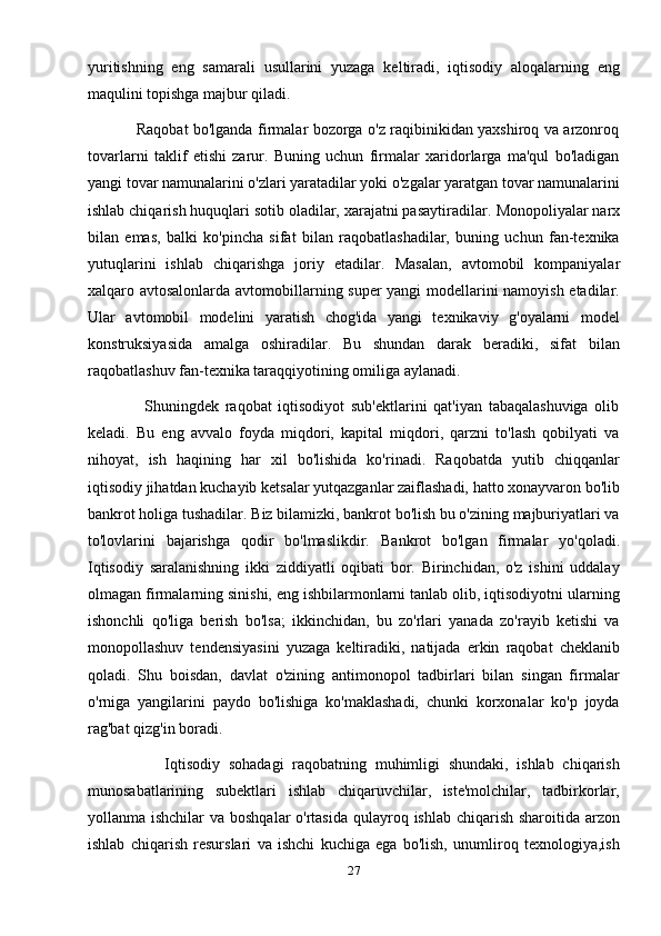 yuritishning   eng   samarali   usullarini   yuzaga   keltiradi,   iqtisodiy   aloqalarning   eng
maqulini topishga majbur qiladi.
                   Raqobat bo'lganda firmalar bozorga o'z raqibinikidan yaxshiroq va arzonroq
tovarlarni   taklif   etishi   zarur.   Buning   uchun   firmalar   xaridorlarga   ma'qul   bo'ladigan
yangi tovar namunalarini o'zlari yaratadilar yoki o'zgalar yaratgan tovar namunalarini
ishlab chiqarish huquqlari sotib oladilar, xarajatni pasaytiradilar.  Monopoliyalar narx
bilan   emas,   balki   ko'pincha   sifat   bilan   raqobatlashadilar,   buning   uchun   fan-texnika
yutuqlarini   ishlab   chiqarishga   joriy   etadilar.   Masalan,   avtomobil   kompaniyalar
xalqaro avtosalonlarda avtomobillarning super yangi modellarini namoyish etadilar.
Ular   avtomobil   modelini   yaratish   chog'ida   yangi   texnikaviy   g'oyalarni   model
konstruksiyasida   amalga   oshiradilar.   Bu   shundan   darak   beradiki,   sifat   bilan
raqobatlashuv fan-texnika taraqqiyotining omiliga aylanadi.
                  Shuningdek   raqobat   iqtisodiyot   sub'ektlarini   qat'iyan   tabaqalashuviga   olib
keladi.   Bu   eng   avvalo   foyda   miqdori,   kapital   miqdori,   qarzni   to'lash   qobilyati   va
nihoyat,   ish   haqining   har   xil   bo'lishida   ko'rinadi.   Raqobatda   yutib   chiqqanlar
iqtisodiy jihatdan kuchayib ketsalar yutqazganlar zaiflashadi, hatto xonayvaron bo'lib
bankrot holiga tushadilar. Biz bilamizki, bankrot bo'lish bu o'zining majburiyatlari va
to'lovlarini   bajarishga   qodir   bo'lmaslikdir.   Bankrot   bo'lgan   firmalar   yo'qoladi.
Iqtisodiy   saralanishning   ikki   ziddiyatli   oqibati   bor.   Birinchidan,   o'z   ishini   uddalay
olmagan firmalarning sinishi, eng ishbilarmonlarni tanlab olib, iqtisodiyotni ularning
ishonchli   qo'liga   berish   bo'lsa;   ikkinchidan,   bu   zo'rlari   yanada   zo'rayib   ketishi   va
monopollashuv   tendensiyasini   yuzaga   keltiradiki,   natijada   erkin   raqobat   cheklanib
qoladi.   Shu   boisdan,   davlat   o'zining   antimonopol   tadbirlari   bilan   singan   firmalar
o'rniga   yangilarini   paydo   bo'lishiga   ko'maklashadi,   chunki   korxonalar   ko'p   joyda
rag'bat qizg'in boradi.
                  Iqtisodiy   sohadagi   raqobatning   muhimligi   shundaki,   ishlab   chiqarish
munosabatlarining   subektlari   ishlab   chiqaruvchilar,   iste'molchilar,   tadbirkorlar,
yollanma ishchilar  va boshqalar  o'rtasida  qulayroq ishlab chiqarish sharoitida arzon
ishlab   chiqarish   resurslari   va   ishchi   kuchiga   ega   bo'lish,   unumliroq   texnologiya,ish
27 