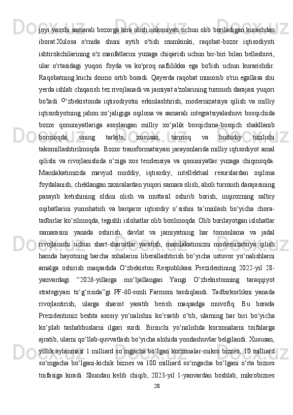 joyi yaxshi samarali bozorga kira olish imkoniyati uchun olib boriladigan kurashdan
iborat.Xulosa   o'rnida   shuni   aytib   o'tish   mumkinki,   raqobat-bozor   iqtisodiyoti
ishtirokchilarining o'z manfatlarini yuzaga chiqarish uchun bir-biri bilan bellashuvi,
ular   o'rtasidagi   yuqori   foyda   va   ko'proq   naflilikka   ega   bo'lish   uchun   kurarishdir.
Raqobatning kuchi doimo ortib boradi. Qayerda raqobat munosib o'rin egallasa shu
yerda ishlab chiqarish tez rivojlanadi va jamiyat a'zolarining turmush darajasi yuqori
bo'ladi.   O
‘zbekistonda   iqtisodiyotni   erkinlashtirish,   modernizatsiya   qilish   va   milliy
iqtisodiyotning jahon xo‘jaligiga oqilona va samarali integratsiyalashuvi  bosqichida
bozor   qonuniyatlariga   asoslangan   milliy   xo‘jalik   bosqichma-bosqich   shakllanib
bormoqda,   uning   tarkibi,   xususan,   tarmoq   va   hududiy   tuzilishi
takomillashtirilmoqda. Bozor transformatsiyasi jarayonlarida milliy iqtisodiyot amal
qilishi   va   rivojlanishida   o‘ziga   xos   tendensiya   va   qonuniyatlar   yuzaga   chiqmoqda.
Mamlakatimizda   mavjud   moddiy,   iqtisodiy,   intellektual   resurslardan   oqilona
foydalanish, cheklangan zaxiralardan yuqori samara olish, aholi turmush darajasining
pasayib   ketishining   oldini   olish   va   muttasil   oshirib   borish,   inqirozning   salbiy
oqibatlarini   yumshatish   va   barqaror   iqtisodiy   o‘sishni   ta’minlash   bo‘yicha   chora-
tadbirlar ko‘rilmoqda, tegishli islohatlar olib borilmoqda. Olib borilayotgan islohatlar
samarasini   yanada   oshirish,   davlat   va   jamiyatning   har   tomonlama   va   jadal
rivojlanishi   uchun   shart-sharoitlar   yaratish,   mamlakatimizni   modernizatsiya   qilish
hamda   hayotning   barcha   sohalarini   liberallashtirish   bo‘yicha   ustuvor   yo‘nalishlarni
amalga   oshirish   maqsadida   O‘zbekiston   Respublikasi   Prezidentining   2022-yil   28-
yanvardagi   “2026-yillarga   mo‘ljallangan   Yangi   O‘zbekistonning   taraqqiyot
strategiyasi   to‘g‘risida”gi   PF-60-sonli   Farmoni   tasdiqlandi.   Tadbirkorlikni   yanada
rivojlantirish,   ularga   sharoit   yaratib   berish   maqsadga   muvofiq.   Bu   borada
Prezidentimiz   beshta   asosiy   yo‘nalishni   ko‘rsatib   o‘tib,   ularning   har   biri   bo‘yicha
ko‘plab   tashabbuslarni   ilgari   surdi.   Birinchi   yo‘nalishda   korxonalarni   toifalarga
ajratib, ularni qo‘llab-quvvatlash bo‘yicha alohida yondashuvlar belgilandi. Xususan,
yillik aylanmasi 1 milliard so‘mgacha bo‘lgan korxonalar-mikro biznes, 10 milliard
so‘mgacha   bo‘lgani-kichik   biznes   va   100   milliard   so‘mgacha   bo‘lgani   o‘rta   biznes
toifasiga   kiradi.   Shundan   kelib   chiqib,   2023-yil   1-yanvardan   boshlab,   mikrobiznes
28 