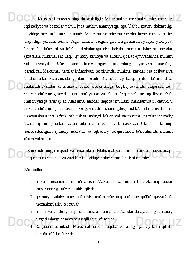                 Kurs ishi mavzusining dolzarbligi  :   Maksimal va minimal narxlar mavzusi
iqtisodiyot va bozorlar uchun juda muhim ahamiyatga ega. Ushbu mavzu dolzarbligi
quyidagi omillar bilan izohlanadi: Maksimal va minimal narxlar bozor muvozanatini
saqlashga   yordam   beradi.   Agar   narxlar   belgilangan   chegaralardan   yuqori   yoki   past
bo'lsa,   bu   ta'minot   va   talabda   disbalansga   olib   kelishi   mumkin.   Minimal   narxlar
(masalan, minimal ish haqi) ijtimoiy himoya va aholini qo'llab-quvvatlashda muhim
rol   o'ynaydi.   Ular   kam   ta'minlangan   qatlamlarga   yordam   berishga
qaratilgan.Maksimal narxlar inflatsiyani bostirishda, minimal narxlar esa deflyatsiya
tahdidi   bilan   kurashishda   yordam   beradi.   Bu   iqtisodiy   barqarorlikni   ta'minlashda
muhimdi   Narxlar   dinamikasi   bozor   sharoitlariga   bog'liq   ravishda   o'zgaradi.   Bu,
iste'molchilarning   xarid   qilish   qobiliyatiga   va   ishlab   chiqaruvchilarning   foyda   olish
imkoniyatiga ta'sir qilad Maksimal narxlar raqobat muhitini shakllantiradi, chunki u
iste'molchilarning   tanlovini   kengaytiradi,   shuningdek,   ishlab   chiqaruvchilarni
innovatsiyalar   va   sifatni   oshirishga   undaydi.Maksimal   va   minimal   narxlar   iqtisodiy
tizimning   turli   jihatlari   uchun   juda   muhim   va   dolzarb   mavzudir.   Ular   bozorlarning
samaradorligini,   ijtimoiy   adolatni   va   iqtisodiy   barqarorlikni   ta'minlashda   muhim
ahamiyatga ega.
    Kurs ishining maqsad va   vazifalari:   Maksimal va minimal narxlar mavzusidagi
tadqiqotning maqsad va vazifalari quyidagilardan iborat bo'lishi mumkin:
Maqsadlar:
1. Bozor   mexanizmlarini   o'rgan ish :   Maksimal   va   minimal   narxlarning   bozor
muvozanatiga ta'sirini tahlil qilish.
2. Ijtimoiy adolatni ta'minlash :  Minimal narxlar orqali aholini qo'llab-quvvatlash
mexanizmlarini o'rganish.
3. Inflatsiya va deflyatsiya dinamikasini aniqlash : Narxlar darajasining iqtisodiy
o'zgarishlarga qanday ta'sir qilishini o'rganish.
4. Raqobatni baholash :   Maksimal narxlar raqobat va sifatga qanday ta'sir qilishi
haqida tahlil o'tkazish.
3 