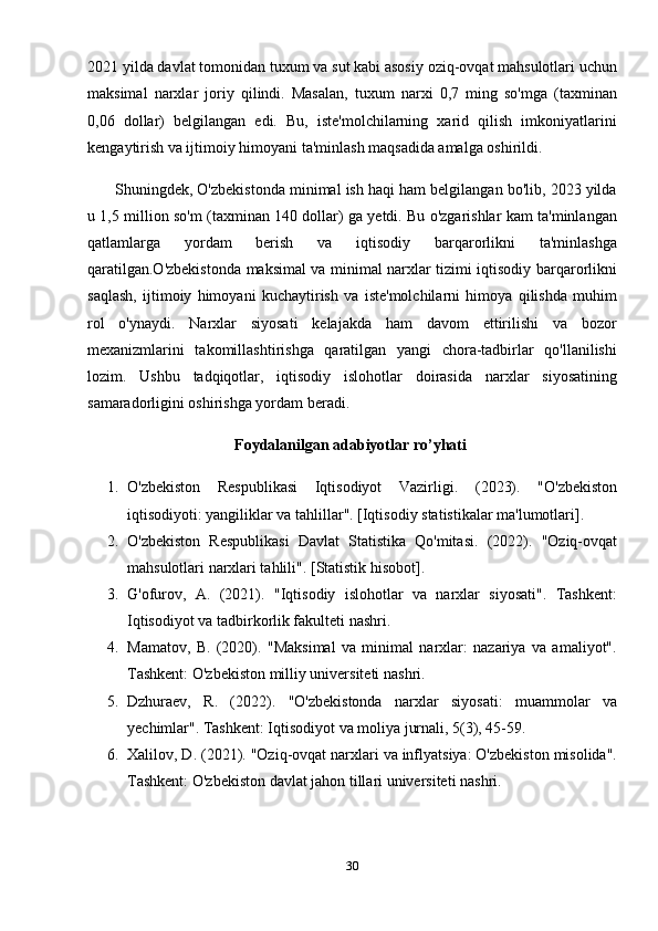 2021 yilda davlat tomonidan tuxum va sut kabi asosiy oziq-ovqat mahsulotlari uchun
maksimal   narxlar   joriy   qilindi.   Masalan,   tuxum   narxi   0,7   ming   so'mga   (taxminan
0,06   dollar)   belgilangan   edi.   Bu,   iste'molchilarning   xarid   qilish   imkoniyatlarini
kengaytirish va ijtimoiy himoyani ta'minlash maqsadida amalga oshirildi.
         Shuningdek, O'zbekistonda minimal ish haqi ham belgilangan bo'lib, 2023 yilda
u 1,5 million so'm (taxminan 140 dollar) ga yetdi. Bu o'zgarishlar kam ta'minlangan
qatlamlarga   yordam   berish   va   iqtisodiy   barqarorlikni   ta'minlashga
qaratilgan.O'zbekistonda maksimal va minimal narxlar tizimi iqtisodiy barqarorlikni
saqlash,   ijtimoiy   himoyani   kuchaytirish   va   iste'molchilarni   himoya   qilishda   muhim
rol   o'ynaydi.   Narxlar   siyosati   kelajakda   ham   davom   ettirilishi   va   bozor
mexanizmlarini   takomillashtirishga   qaratilgan   yangi   chora-tadbirlar   qo'llanilishi
lozim.   Ushbu   tadqiqotlar,   iqtisodiy   islohotlar   doirasida   narxlar   siyosatining
samaradorligini oshirishga yordam beradi.
                                       Foydalanilgan adabiyotlar ro’yhati
1. O'zbekiston   Respublikasi   Iqtisodiyot   Vazirligi .   (2023).   "O'zbekiston
iqtisodiyoti: yangiliklar va tahlillar". [Iqtisodiy statistikalar ma'lumotlari].
2. O'zbekiston   Respublikasi   Davlat   Statistika   Qo'mitasi .   (2022).   "Oziq-ovqat
mahsulotlari narxlari tahlili". [Statistik hisobot].
3. G'ofurov,   A.   (2021).   "Iqtisodiy   islohotlar   va   narxlar   siyosati".   Tashkent:
Iqtisodiyot va tadbirkorlik fakulteti nashri.
4. Mamatov,   B.   (2020).   "Maksimal   va   minimal   narxlar:   nazariya   va   amaliyot".
Tashkent: O'zbekiston milliy universiteti nashri.
5. Dzhuraev,   R.   (2022).   "O'zbekistonda   narxlar   siyosati:   muammolar   va
yechimlar". Tashkent: Iqtisodiyot va moliya jurnali, 5(3), 45-59.
6. Xalilov, D.  (2021). "Oziq-ovqat narxlari va inflyatsiya: O'zbekiston misolida".
Tashkent: O'zbekiston davlat jahon tillari universiteti nashri.
30 