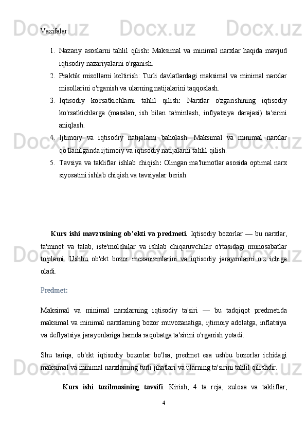Vazifalar:
1. Nazariy   asoslarni   tahlil   qilish :   Maksimal   va   minimal   narxlar   haqida   mavjud
iqtisodiy nazariyalarni o'rganish.
2. Praktik   misollarni   keltirish :   Turli   davlatlardagi   maksimal   va   minimal   narxlar
misollarini o'rganish va ularning natijalarini taqqoslash.
3. Iqtisodiy   ko'rsatkichlarni   tahlil   qilish :   Narxlar   o'zgarishining   iqtisodiy
ko'rsatkichlarga   (masalan,   ish   bilan   ta'minlash,   inflyatsiya   darajasi)   ta'sirini
aniqlash.
4. Ijtimoiy   va   iqtisodiy   natijalarni   baholash :   Maksimal   va   minimal   narxlar
qo'llanilganda ijtimoiy va iqtisodiy natijalarni tahlil qilish.
5. Tavsiya va takliflar ishlab chiqish :   Olingan ma'lumotlar asosida optimal narx
siyosatini ishlab chiqish va tavsiyalar berish.
        Kurs   ishi   mavzusining  ob’ekti   va  predmeti.   Iqtisodiy   bozorlar   —   bu   narxlar,
ta'minot   va   talab,   iste'molchilar   va   ishlab   chiqaruvchilar   o'rtasidagi   munosabatlar
to'plami.   Ushbu   ob'ekt   bozor   mexanizmlarini   va   iqtisodiy   jarayonlarni   o'z   ichiga
oladi.
Predmet:
Maksimal   va   minimal   narxlarning   iqtisodiy   ta'siri   —   bu   tadqiqot   predmetida
maksimal  va minimal  narxlarning bozor  muvozanatiga, ijtimoiy adolatga, inflatsiya
va deflyatsiya jarayonlariga hamda raqobatga ta'sirini o'rganish yotadi.
Shu   tariqa,   ob'ekt   iqtisodiy   bozorlar   bo'lsa,   predmet   esa   ushbu   bozorlar   ichidagi
maksimal va minimal narxlarning turli jihatlari va ularning ta'sirini tahlil qilishdir.
          Kurs   ishi   tuzilmasining   tavsifi .   Kirish,   4   ta   reja,   xulosa   va   takliflar,
4 