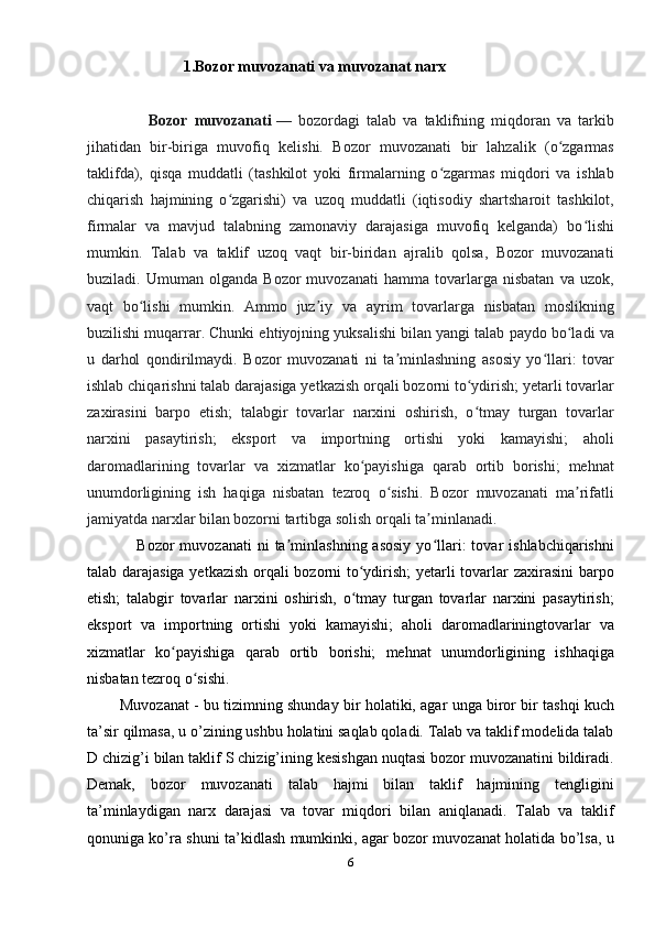                           1.Bozor muvozanati va muvozanat narx
                  Bozor   muvozanati   —   bozordagi   talab   va   taklifning   miqdoran   va   tarkib
jihatidan   bir-biriga   muvofiq   kelishi.   Bozor   muvozanati   bir   lahzalik   (o zgarmasʻ
taklifda),   qisqa   muddatli   (tashkilot   yoki   firmalarning   o zgarmas   miqdori   va   ishlab	
ʻ
chiqarish   hajmining   o zgarishi)   va   uzoq   muddatli   (iqtisodiy   shartsharoit   tashkilot,	
ʻ
firmalar   va   mavjud   talabning   zamonaviy   darajasiga   muvofiq   kelganda)   bo lishi	
ʻ
mumkin.   Talab   va   taklif   uzoq   vaqt   bir-biridan   ajralib   qolsa,   Bozor   muvozanati
buziladi.   Umuman   olganda   Bozor   muvozanati   hamma   tovarlarga   nisbatan   va   uzok,
vaqt   bo lishi   mumkin.   Ammo   juz iy   va   ayrim   tovarlarga   nisbatan   moslikning	
ʻ ʼ
buzilishi muqarrar. Chunki ehtiyojning yuksalishi bilan yangi talab paydo bo ladi va	
ʻ
u   darhol   qondirilmaydi.   Bozor   muvozanati   ni   ta minlashning   asosiy   yo llari:   tovar	
ʼ ʻ
ishlab chiqarishni talab darajasiga yetkazish orqali bozorni to ydirish; yetarli tovarlar	
ʻ
zaxirasini   barpo   etish;   talabgir   tovarlar   narxini   oshirish,   o tmay   turgan   tovarlar
ʻ
narxini   pasaytirish;   eksport   va   importning   ortishi   yoki   kamayishi;   aholi
daromadlarining   tovarlar   va   xizmatlar   ko payishiga   qarab   ortib   borishi;   mehnat	
ʻ
unumdorligining   ish   haqiga   nisbatan   tezroq   o sishi.   Bozor   muvozanati   ma rifatli	
ʻ ʼ
jamiyatda narxlar bilan bozorni tartibga solish orqali ta minlanadi.	
ʼ
                  Bozor   muvozanati  ni  ta minlashning  asosiy  yo llari:  tovar   ishlabchiqarishni	
ʼ ʻ
talab darajasiga yetkazish orqali bozorni to ydirish; yetarli tovarlar zaxirasini barpo	
ʻ
etish;   talabgir   tovarlar   narxini   oshirish,   o tmay   turgan   tovarlar   narxini   pasaytirish;
ʻ
eksport   va   importning   ortishi   yoki   kamayishi;   aholi   daromadlariningtovarlar   va
xizmatlar   ko payishiga   qarab   ortib   borishi;   mehnat   unumdorligining   ishhaqiga	
ʻ
nisbatan tezroq o sishi.	
ʻ
            Muvozanat - bu tizimning shunday bir holatiki, agar unga biror bir tashqi kuch
ta’sir qilmasa, u o’zining ushbu holatini saqlab qoladi. Talab va taklif modelida talab
D chizig’i bilan taklif S chizig’ining kesishgan nuqtasi bozor muvozanatini bildiradi.
Demak,   bozor   muvozanati   talab   hajmi   bilan   taklif   hajmining   tengligini
ta’minlaydigan   narx   darajasi   va   tovar   miqdori   bilan   aniqlanadi.   Talab   va   taklif
qonuniga ko’ra shuni ta’kidlash mumkinki, agar bozor muvozanat holatida bo’lsa, u
6 