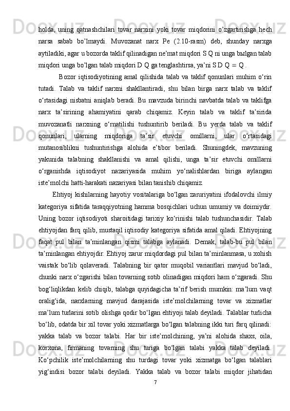 holda,   uning   qatnashchilari   tovar   narxini   yoki   tovar   miqdorini   o’zgartirishga   hech
narsa   sabab   bo’lmaydi.   Muvozanat   narx   Pe   (2.10-rasm)   deb,   shunday   narxga
aytiladiki, agar u bozorda taklif qilinadigan ne’mat miqdori S Q ni unga bыlgan talab
miqdori unga bo’lgan talab miqdori D Q ga tenglashtirsa, ya’ni S D Q    Q .
                Bozor   iqtisodiyotining   amal   qilishida   talab   va   taklif   qonunlari   muhim   o‘rin
tutadi.   Talab   va   taklif   narxni   shakllantiradi,   shu   bilan   birga   narx   talab   va   taklif
o‘rtasidagi   nisbatni   aniqlab   beradi.   Bu   mavzuda   birinchi   navbatda   talab   va   taklifga
narx   ta’sirining   ahamiyatini   qarab   chiqamiz.   Keyin   talab   va   taklif   ta’sirida
muvozanatli   narxning   o‘rnatilishi   tushuntirib   beriladi.   Bu   yerda   talab   va   taklif
qonunlari,   ularning   miqdoriga   ta’sir   etuvchi   omillarni,   ular   o‘rtasidagi
mutanosiblikni   tushuntirishga   alohida   e’tibor   beriladi.   Shuningdek,   mavzuning
yakunida   talabning   shakllanishi   va   amal   qilishi,   unga   ta’sir   etuvchi   omillarni
o‘rganishda   iqtisodiyot   nazariyasida   muhim   yo‘nalishlardan   biriga   aylangan
iste’molchi hatti-harakati nazariyasi bilan tanishib chiqamiz.
           Ehtiyoj  kishilarning hayotiy vositalariga bo‘lgan zaruriyatini ifodalovchi ilmiy
kategoriya   sifatida   taraqqiyotning   hamma   bosqichlari   uchun   umumiy   va   doimiydir.
Uning   bozor   iqtisodiyoti   sharoitidagi   tarixiy   ko‘rinishi   talab   tushunchasidir.   Talab
ehtiyojdan farq qilib, mustaqil iqtisodiy kategoriya sifatida amal qiladi. Ehtiyojning
faqat   pul   bilan   ta’minlangan   qismi   talabga   aylanadi.   Demak,   talab-bu   pul   bilan
ta’minlangan ehtiyojdir. Ehtiyoj zarur miqdordagi pul bilan ta’minlanmasa, u xohish
vaistak   bo‘lib   qolaveradi.   Talabning   bir   qator   muqobil   variantlari   mavjud   bo‘ladi,
chunki narx o‘zgarishi bilan tovarning sotib olinadigan miqdori ham o‘zgaradi. Shu
bog‘liqlikdan   kelib   chiqib,   talabga   quyidagicha   ta’rif   berish   mumkin:   ma’lum   vaqt
oralig‘ida,   narxlarning   mavjud   darajasida   iste’molchilarning   tovar   va   xizmatlar
ma’lum turlarini sotib olishga qodir bo‘lgan ehtiyoji talab deyiladi. Talablar turlicha
bo‘lib, odatda bir xil tovar yoki xizmatlarga bo‘lgan talabning ikki turi farq qilinadi:
yakka   talab   va   bozor   talabi.   Har   bir   iste’molchining,   ya’ni   alohida   shaxs,   oila,
korxona,   firmaning   tovarning   shu   turiga   bo‘lgan   talabi   yakka   talab   deyiladi.
Ko‘pchilik   iste’molchilarning   shu   turdagi   tovar   yoki   xizmatga   bo‘lgan   talablari
yig‘indisi   bozor   talabi   deyiladi.   Yakka   talab   va   bozor   talabi   miqdor   jihatidan
7 