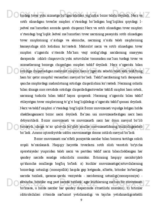 turdagi tovar yoki xizmatga bo‘lgan talablari yig‘indisi bozor talabi deyiladi. Narx va
sotib   olinadigan   tovarlar   miqdori   o‘rtasidagi   bo‘ladigan   bog‘liqlikni   quyidagi   1-
jadval  ma’lumotlari  asosida  qarab chiqamiz.Narx va sotib  olinadigan tovar  miqdori
o‘rtasidagi bog‘liqlik Jadval ma’lumotlari tovar narxining pasayishi sotib olinadigan
tovar   miqdorining   o‘sishiga   va   aksincha,   narxning   o‘sishi   talab   miqdorining
kamayishiga   olib   kelishini   ko‘rsatadi.   Mahsulot   narxi   va   sotib   olinadigan   tovar
miqdori   o‘zgarishi   o‘rtasida   Ma’lum   vaqt   oralig‘idagi   narxlarning   muayyan
darajasida    . ishlab chiqaruvchi  yoki  sotuvchilar  tomonidan ma’lum turdagi  tovar va
xizmatlarning   bozorga   chiqarilgan   miqdori   taklif   deyiladi.   Narx   o‘zgarishi   bilan
sotishga chiqariladigan mahsulot miqdori ham o‘zgarishi sababli talab kabi taklifning
ham bir qator muqobil variantlari mavjud bo‘ladi. Taklif narxlarning turli darajasida
qancha miqdordagi mahsulotning sotishga chiqarilishini ko‘rsatadi. Narxning oshishi
bilan shunga mos ravishda sotishga chiqariladigantovarlar taklifi miqdori ham ortadi,
narxning   tushishi   bilan   taklif   hajmi   qisqaradi.   Narxning   o‘zgarishi   bilan   taklif
etilayotgan tovar miqdorining to‘g‘ri bog‘liqlikdagi o‘zgarishi taklif qonuni deyiladi.
Narx va taklif miqdori o‘rtasidagi bog‘liqlik Bozor muvozanati vujudga kelgan holda
shakllangannarx   bozor   narxi   deyiladi.   Ba’zan   uni   muvozanatlashgan   narx   ham
debyuritiladi.   Bozor   muvozanati   va   muvozanatli   narx   har   doim   mavjud   bo‘lib
turmaydi,   ularga   ta’sir   qiluvchi   ko‘plab   omillar   muvozanatlikning   buzilishigasabab
bo‘ladi. Ammo iqtisodiyotda ushbu muvozanatga doimo intilish mavjud bo‘ladi.
               Bozor muvozanati ma rifatli jamiyatda narxlar bilan bozorni tartibga solishʼ
orqali   ta minlanadi.   Haqiqiy   hayotda   tovarlarni   sotib   olish   vasotish   bo'yicha	
ʼ
operatsiyalar   yuqoridan   talab   narxi   va   pastdan   taklif   narxi   bilancheklangan   har
qanday   narxda   amalga   oshirilishi   mumkin.   Bitimning   haqiqiy   narxiko'plab
qo'shimcha   omillarga   bog'liq   bo'ladi:   a)   kuchlar   muvozanatiga(sotuvchilarning
bozordagi   ustunligi   (monopollik)   haqida   gap   ketganda,   albatta,   bitimlar   ko'tarilgan
narxda   tuziladi,   qarama-qarshi   vaziyatda   -   xaridorning   ustunligi(monopsoniya)   -
aksincha, bitimlar eng past narxda tuziladi; agar kuchlarning ma'lum bir muvozanati
bo'lmasa,   u   holda   narxlar   har   qanday   diapazonda   o'rnatilishi   mumkin);   b)   bitimlar
ishtirokchilari   o'rtasida   ma'lumot   yetishmasligi   va   tajriba   yetishmasligisababli
9 