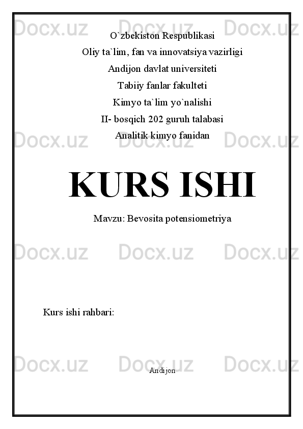 O`zbekiston Respublikasi
Oliy ta`lim, fan va innovatsiya vazirligi
Andijon davlat universiteti 
Tabiiy fanlar fakulteti
Kimyo ta`lim yo`nalishi 
II- bosqich 202 guruh talabasi
Analitik kimyo fanidan 
KURS ISHI
Mavzu:  Bevosita potensiometriya
Kurs ishi rahbari:                             
Andijon  