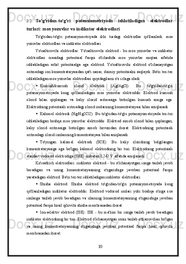 2.2. To'g'ridan-to'g'ri   potensiometriyada   ishlatiladigan   elektrodlar
turlari: mos yozuvlar va indikator elektrodlari . 
To'g'ridan-to'g'ri   potansiyometriyada   ikki   turdagi   elektrodlar   qo'llaniladi:   mos
yozuvlar elektrodlari va indikator elektrodlari.
Yo'naltiruvchi   elektrodlar:   Yo'naltiruvchi   elektrod   -   bu   mos   yozuvlar   va   indikator
elektrodlari   orasidagi   potentsial   farqni   o'lchashda   mos   yozuvlar   nuqtasi   sifatida
ishlatiladigan   sobit   potentsialga   ega   elektrod.   Yo'naltiruvchi   elektrod   o'lchanayotgan
eritmadagi ion konsentratsiyasidan qat'i nazar, doimiy potentsialni saqlaydi. Ba'zi tez-tez
ishlatiladigan mos yozuvlar elektrodlari quyidagilarni o'z ichiga oladi:
 Kumush/kumush   xlorid   elektrodi   (Ag/AgCl):   Bu   to'g'ridan-to'g'ri
potansiyometriyada   keng   qo'llaniladigan   mos   yozuvlar   elektroddir.   Elektrod   kumush
xlorid   bilan   qoplangan   va   kaliy   xlorid   eritmasiga   botirilgan   kumush   simga   ega.
Elektrodning potentsiali eritmadagi xlorid ionlarining konsentratsiyasi bilan aniqlanadi.
 Kalomel  elektrodi  (Hg/Hg2Cl2):  Bu  to'g'ridan-to'g'ri   potansiyometriyada  tez-tez
ishlatiladigan   boshqa   mos   yozuvlar   elektroddir.   Elektrod   simob   xlorid   bilan   qoplangan,
kaliy   xlorid   eritmasiga   botirilgan   simob   hovuzidan   iborat.   Elektrodning   potentsiali
eritmadagi xlorid ionlarining konsentratsiyasi bilan aniqlanadi.
 To'yingan   kalomel   elektrodi   (SCE):   Bu   kaliy   xloridning   belgilangan
konsentratsiyasiga   ega   bo'lgan   kalomel   elektrodning   bir   turi.   Elektrodning   potentsiali
standart vodorod elektrodiga (SHE) nisbatan 0,242 V sifatida aniqlanadi.
Ko'rsatkich   elektrodlari:  indikator  elektrod  -  bu   o'lchanayotgan  ionga   tanlab   javob
beradigan   va   uning   konsentratsiyasining   o'zgarishiga   javoban   potentsial   farqni
yaratadigan elektrod.  Ba'zi tez-tez ishlatiladigan indikator elektrodlari:
 Shisha   elektrod:   Shisha   elektrod   to'g'ridan-to'g'ri   potansiyometriyada   keng
qo'llaniladigan   indikator   elektroddir.   Elektrod   vodorod   ionlari   yoki   boshqa   o'ziga   xos
ionlarga   tanlab   javob   beradigan   va   ularning   konsentratsiyasining   o'zgarishiga   javoban
potentsial farqni hosil qiluvchi shisha membranadan iborat.
 Ion-selektiv   elektrod   (ISE):   ISE   -   bu   ma'lum   bir   ionga   tanlab   javob   beradigan
indikator elektrodning bir turi. Elektrod o'lchanayotgan ionni tanlab o'tkazuvchan bo'lgan
va   uning   konsentratsiyasining   o'zgarishiga   javoban   potentsial   farqni   hosil   qiluvchi
membranadan iborat.
  10   