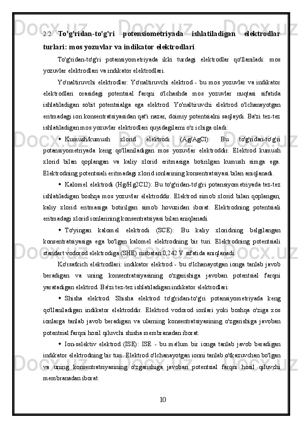2.2. To'g'ridan-to'g'ri   potensiometriyada   ishlatiladigan   elektrodlar
turlari: mos yozuvlar va indikator elektrodlari . 
To'g'ridan-to'g'ri   potansiyometriyada   ikki   turdagi   elektrodlar   qo'llaniladi:   mos
yozuvlar elektrodlari va indikator elektrodlari.
Yo'naltiruvchi   elektrodlar:   Yo'naltiruvchi   elektrod   -   bu   mos   yozuvlar   va   indikator
elektrodlari   orasidagi   potentsial   farqni   o'lchashda   mos   yozuvlar   nuqtasi   sifatida
ishlatiladigan   sobit   potentsialga   ega   elektrod.   Yo'naltiruvchi   elektrod   o'lchanayotgan
eritmadagi ion konsentratsiyasidan qat'i nazar, doimiy potentsialni saqlaydi. Ba'zi tez-tez
ishlatiladigan mos yozuvlar elektrodlari quyidagilarni o'z ichiga oladi:
 Kumush/kumush   xlorid   elektrodi   (Ag/AgCl):   Bu   to'g'ridan-to'g'ri
potansiyometriyada   keng   qo'llaniladigan   mos   yozuvlar   elektroddir.   Elektrod   kumush
xlorid   bilan   qoplangan   va   kaliy   xlorid   eritmasiga   botirilgan   kumush   simga   ega.
Elektrodning potentsiali eritmadagi xlorid ionlarining konsentratsiyasi bilan aniqlanadi.
 Kalomel  elektrodi  (Hg/Hg2Cl2):  Bu  to'g'ridan-to'g'ri   potansiyometriyada  tez-tez
ishlatiladigan   boshqa   mos   yozuvlar   elektroddir.   Elektrod   simob   xlorid   bilan   qoplangan,
kaliy   xlorid   eritmasiga   botirilgan   simob   hovuzidan   iborat.   Elektrodning   potentsiali
eritmadagi xlorid ionlarining konsentratsiyasi bilan aniqlanadi.
 To'yingan   kalomel   elektrodi   (SCE):   Bu   kaliy   xloridning   belgilangan
konsentratsiyasiga   ega   bo'lgan   kalomel   elektrodning   bir   turi.   Elektrodning   potentsiali
standart vodorod elektrodiga (SHE) nisbatan 0,242 V sifatida aniqlanadi.
Ko'rsatkich   elektrodlari:  indikator  elektrod  -  bu   o'lchanayotgan  ionga   tanlab   javob
beradigan   va   uning   konsentratsiyasining   o'zgarishiga   javoban   potentsial   farqni
yaratadigan elektrod.  Ba'zi tez-tez ishlatiladigan indikator elektrodlari:
 Shisha   elektrod:   Shisha   elektrod   to'g'ridan-to'g'ri   potansiyometriyada   keng
qo'llaniladigan   indikator   elektroddir.   Elektrod   vodorod   ionlari   yoki   boshqa   o'ziga   xos
ionlarga   tanlab   javob   beradigan   va   ularning   konsentratsiyasining   o'zgarishiga   javoban
potentsial farqni hosil qiluvchi shisha membranadan iborat.
 Ion-selektiv   elektrod   (ISE):   ISE   -   bu   ma'lum   bir   ionga   tanlab   javob   beradigan
indikator elektrodning bir turi. Elektrod o'lchanayotgan ionni tanlab o'tkazuvchan bo'lgan
va   uning   konsentratsiyasining   o'zgarishiga   javoban   potentsial   farqni   hosil   qiluvchi
membranadan iborat.
  10