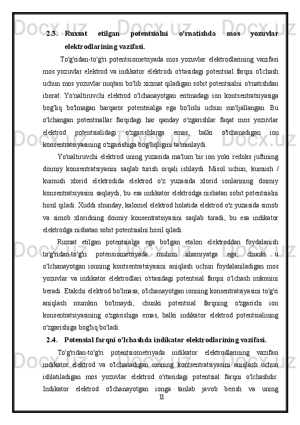 2.3. Ruxsat   etilgan   potentsialni   o'rnatishda   mos   yozuvlar
elektrodlarining vazifasi.
  To'g'ridan-to'g'ri   potentsiometriyada   mos   yozuvlar   elektrodlarining   vazifasi
mos  yozuvlar  elektrod  va  indikator  elektrodi  o'rtasidagi   potentsial  farqni  o'lchash
uchun mos yozuvlar nuqtasi bo'lib xizmat qiladigan sobit potentsialni o'rnatishdan
iborat.   Yo'naltiruvchi   elektrod   o'lchanayotgan   eritmadagi   ion   kontsentratsiyasiga
bog'liq   bo'lmagan   barqaror   potentsialga   ega   bo'lishi   uchun   mo'ljallangan.   Bu
o'lchangan   potentsiallar   farqidagi   har   qanday   o'zgarishlar   faqat   mos   yozuvlar
elektrod   potentsialidagi   o'zgarishlarga   emas,   balki   o'lchanadigan   ion
konsentratsiyasining o'zgarishiga bog'liqligini ta'minlaydi.
Yo'naltiruvchi   elektrod   uning   yuzasida   ma'lum   bir   ion   yoki   redoks   juftining
doimiy   konsentratsiyasini   saqlab   turish   orqali   ishlaydi.   Misol   uchun,   kumush   /
kumush   xlorid   elektrodida   elektrod   o'z   yuzasida   xlorid   ionlarining   doimiy
konsentratsiyasini saqlaydi, bu esa indikator elektrodga nisbatan sobit potentsialni
hosil qiladi. Xuddi shunday, kalomel elektrod holatida elektrod o'z yuzasida simob
va   simob   xloridning   doimiy   konsentratsiyasini   saqlab   turadi,   bu   esa   indikator
elektrodga nisbatan sobit potentsialni hosil qiladi.
Ruxsat   etilgan   potentsialga   ega   bo'lgan   etalon   elektroddan   foydalanish
to'g'ridan-to'g'ri   potensiometriyada   muhim   ahamiyatga   ega,   chunki   u
o'lchanayotgan   ionning   kontsentratsiyasini   aniqlash   uchun   foydalaniladigan   mos
yozuvlar   va   indikator   elektrodlari   o'rtasidagi   potentsial   farqni   o'lchash   imkonini
beradi. Etakchi elektrod bo'lmasa, o'lchanayotgan ionning konsentratsiyasini to'g'ri
aniqlash   mumkin   bo'lmaydi,   chunki   potentsial   farqning   o'zgarishi   ion
konsentratsiyasining   o'zgarishiga   emas,   balki   indikator   elektrod   potentsialining
o'zgarishiga bog'liq bo'ladi.
2.4. Potensial farqni o'lchashda indikator elektrodlarining vazifasi.
To'g'ridan-to'g'ri   potentsiometriyada   indikator   elektrodlarining   vazifasi
indikator   elektrod   va   o'lchanadigan   ionning   kontsentratsiyasini   aniqlash   uchun
ishlatiladigan   mos   yozuvlar   elektrod   o'rtasidagi   potentsial   farqni   o'lchashdir.
Indikator   elektrod   o'lchanayotgan   ionga   tanlab   javob   berish   va   uning
  11   