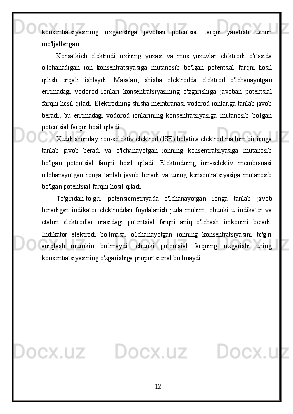 konsentratsiyasining   o'zgarishiga   javoban   potentsial   farqni   yaratish   uchun
mo'ljallangan.
Ko'rsatkich   elektrodi   o'zining   yuzasi   va   mos   yozuvlar   elektrodi   o'rtasida
o'lchanadigan   ion   konsentratsiyasiga   mutanosib   bo'lgan   potentsial   farqni   hosil
qilish   orqali   ishlaydi.   Masalan,   shisha   elektrodda   elektrod   o'lchanayotgan
eritmadagi   vodorod   ionlari   konsentratsiyasining   o'zgarishiga   javoban   potentsial
farqni hosil qiladi. Elektrodning shisha membranasi vodorod ionlariga tanlab javob
beradi,   bu   eritmadagi   vodorod   ionlarining   konsentratsiyasiga   mutanosib   bo'lgan
potentsial farqni hosil qiladi.
Xuddi shunday, ion-selektiv elektrod (ISE) holatida elektrod ma'lum bir ionga
tanlab   javob   beradi   va   o'lchanayotgan   ionning   konsentratsiyasiga   mutanosib
bo'lgan   potentsial   farqni   hosil   qiladi.   Elektrodning   ion-selektiv   membranasi
o'lchanayotgan   ionga   tanlab   javob   beradi   va   uning   konsentratsiyasiga   mutanosib
bo'lgan potentsial farqni hosil qiladi.
To'g'ridan-to'g'ri   potensiometriyada   o'lchanayotgan   ionga   tanlab   javob
beradigan   indikator   elektroddan   foydalanish   juda   muhim,   chunki   u   indikator   va
etalon   elektrodlar   orasidagi   potentsial   farqni   aniq   o'lchash   imkonini   beradi.
Indikator   elektrodi   bo'lmasa,   o'lchanayotgan   ionning   konsentratsiyasini   to'g'ri
aniqlash   mumkin   bo'lmaydi,   chunki   potentsial   farqning   o'zgarishi   uning
konsentratsiyasining o'zgarishiga proportsional bo'lmaydi.
  12   