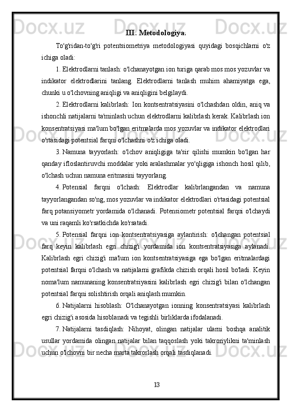 III. Metodologiya.
To'g'ridan-to'g'ri   potentsiometriya   metodologiyasi   quyidagi   bosqichlarni   o'z
ichiga oladi:
1. Elektrodlarni tanlash: o'lchanayotgan ion turiga qarab mos mos yozuvlar va
indikator   elektrodlarini   tanlang.   Elektrodlarni   tanlash   muhim   ahamiyatga   ega,
chunki u o'lchovning aniqligi va aniqligini belgilaydi.
2. Elektrodlarni  kalibrlash:  Ion kontsentratsiyasini  o'lchashdan  oldin, aniq va
ishonchli natijalarni ta'minlash uchun elektrodlarni kalibrlash kerak. Kalibrlash ion
konsentratsiyasi ma'lum bo'lgan eritmalarda mos yozuvlar va indikator elektrodlari
o'rtasidagi potentsial farqni o'lchashni o'z ichiga oladi.
3. Namuna   tayyorlash:   o'lchov   aniqligiga   ta'sir   qilishi   mumkin   bo'lgan   har
qanday ifloslantiruvchi moddalar yoki aralashmalar yo'qligiga ishonch hosil qilib,
o'lchash uchun namuna eritmasini tayyorlang.
4. Potensial   farqni   o'lchash:   Elektrodlar   kalibrlangandan   va   namuna
tayyorlangandan so'ng, mos yozuvlar va indikator elektrodlari o'rtasidagi potentsial
farq potansiyometr yordamida o'lchanadi.   Potensiometr potentsial farqni o'lchaydi
va uni raqamli ko'rsatkichda ko'rsatadi.
5. Potensial   farqni   ion   kontsentratsiyasiga   aylantirish:   o'lchangan   potentsial
farq   keyin   kalibrlash   egri   chizig'i   yordamida   ion   kontsentratsiyasiga   aylanadi.
Kalibrlash   egri   chizig'i   ma'lum   ion   kontsentratsiyasiga   ega   bo'lgan   eritmalardagi
potentsial farqni o'lchash va natijalarni grafikda chizish orqali hosil bo'ladi. Keyin
noma'lum   namunaning   konsentratsiyasini   kalibrlash   egri   chizig'i   bilan   o'lchangan
potentsial farqni solishtirish orqali aniqlash mumkin.
6. Natijalarni   hisoblash:   O'lchanayotgan   ionning   konsentratsiyasi   kalibrlash
egri chizig'i asosida hisoblanadi va tegishli birliklarda ifodalanadi.
7. Natijalarni   tasdiqlash:   Nihoyat,   olingan   natijalar   ularni   boshqa   analitik
usullar   yordamida   olingan   natijalar   bilan   taqqoslash   yoki   takroriylikni   ta'minlash
uchun o'lchovni bir necha marta takrorlash orqali tasdiqlanadi.
  13   