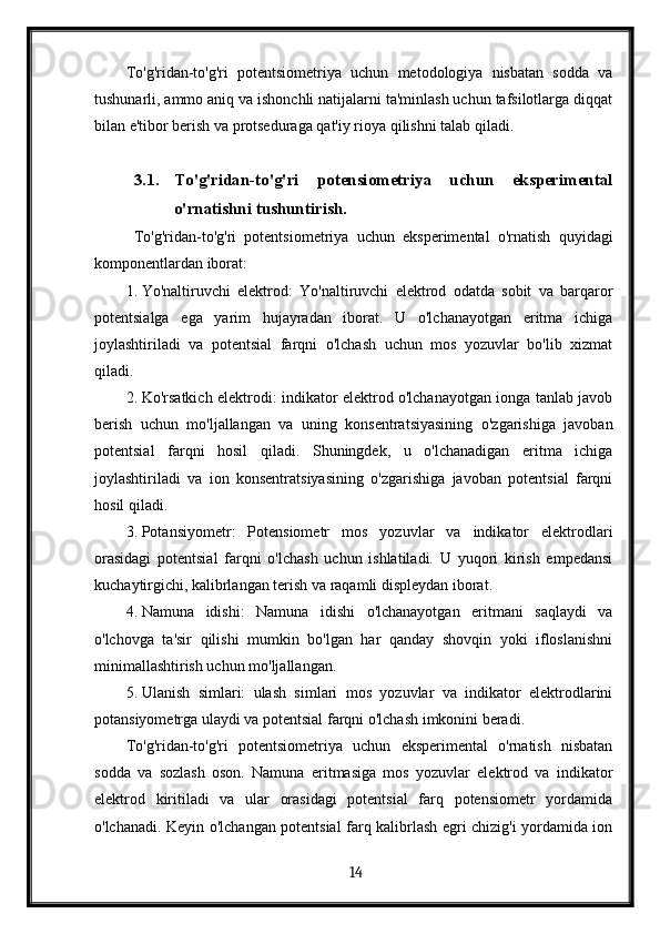 To'g'ridan-to'g'ri   potentsiometriya   uchun   metodologiya   nisbatan   sodda   va
tushunarli, ammo aniq va ishonchli natijalarni ta'minlash uchun tafsilotlarga diqqat
bilan e'tibor berish va protseduraga qat'iy rioya qilishni talab qiladi.
3.1. To'g'ridan-to'g'ri   potensiometriya   uchun   eksperimental
o'rnatishni tushuntirish. 
  To'g'ridan-to'g'ri   potentsiometriya   uchun   eksperimental   o'rnatish   quyidagi
komponentlardan iborat:
1. Yo'naltiruvchi   elektrod:   Yo'naltiruvchi   elektrod   odatda   sobit   va   barqaror
potentsialga   ega   yarim   hujayradan   iborat.   U   o'lchanayotgan   eritma   ichiga
joylashtiriladi   va   potentsial   farqni   o'lchash   uchun   mos   yozuvlar   bo'lib   xizmat
qiladi.
2. Ko'rsatkich elektrodi: indikator elektrod o'lchanayotgan ionga tanlab javob
berish   uchun   mo'ljallangan   va   uning   konsentratsiyasining   o'zgarishiga   javoban
potentsial   farqni   hosil   qiladi.   Shuningdek,   u   o'lchanadigan   eritma   ichiga
joylashtiriladi   va   ion   konsentratsiyasining   o'zgarishiga   javoban   potentsial   farqni
hosil qiladi.
3. Potansiyometr:   Potensiometr   mos   yozuvlar   va   indikator   elektrodlari
orasidagi   potentsial   farqni   o'lchash   uchun   ishlatiladi.   U   yuqori   kirish   empedansi
kuchaytirgichi, kalibrlangan terish va raqamli displeydan iborat.
4. Namuna   idishi:   Namuna   idishi   o'lchanayotgan   eritmani   saqlaydi   va
o'lchovga   ta'sir   qilishi   mumkin   bo'lgan   har   qanday   shovqin   yoki   ifloslanishni
minimallashtirish uchun mo'ljallangan.
5. Ulanish   simlari:   ulash   simlari   mos   yozuvlar   va   indikator   elektrodlarini
potansiyometrga ulaydi va potentsial farqni o'lchash imkonini beradi.
To'g'ridan-to'g'ri   potentsiometriya   uchun   eksperimental   o'rnatish   nisbatan
sodda   va   sozlash   oson.   Namuna   eritmasiga   mos   yozuvlar   elektrod   va   indikator
elektrod   kiritiladi   va   ular   orasidagi   potentsial   farq   potensiometr   yordamida
o'lchanadi. Keyin o'lchangan potentsial farq kalibrlash egri chizig'i yordamida ion
  14