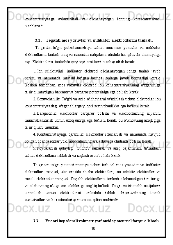 konsentratsiyasiga   aylantiriladi   va   o'lchanayotgan   ionning   kontsentratsiyasi
hisoblanadi. 
3.2. Tegishli mos yozuvlar va indikator elektrodlarini tanlash.
  To'g'ridan-to'g'ri   potentsiometriya   uchun   mos   mos   yozuvlar   va   indikator
elektrodlarini tanlash aniq va ishonchli natijalarni olishda hal qiluvchi ahamiyatga
ega.  Elektrodlarni tanlashda quyidagi omillarni hisobga olish kerak:
1. Ion   selektivligi:   indikator   elektrod   o'lchanayotgan   ionga   tanlab   javob
berishi   va   namunada   mavjud   bo'lgan   boshqa   ionlarga   javob   bermasligi   kerak.
Boshqa   tomondan,   mos   yozuvlar   elektrod   ion   konsentratsiyasining   o'zgarishiga
ta'sir qilmaydigan barqaror va barqaror potentsialga ega bo'lishi kerak.
2. Sezuvchanlik: To'g'ri va aniq o'lchovlarni ta'minlash uchun elektrodlar ion
konsentratsiyasidagi o'zgarishlarga yuqori sezuvchanlikka ega bo'lishi kerak.
3. Barqarorlik:   elektrodlar   barqaror   bo'lishi   va   elektrodlarning   siljishini
minimallashtirish uchun uzoq umrga ega bo'lishi  kerak, bu o'lchovning aniqligiga
ta'sir qilishi mumkin.
4. Kontaminatsiyaga   qarshilik:   elektrodlar   ifloslanish   va   namunada   mavjud
bo'lgan boshqa ionlar yoki moddalarning aralashuviga chidamli bo'lishi kerak.
5. Foydalanish   qulayligi:   O'lchov   samarali   va   aniq   bajarilishini   ta'minlash
uchun elektrodlarni ishlatish va saqlash oson bo'lishi kerak.
To'g'ridan-to'g'ri   potentsiometriya   uchun   turli   xil   mos   yozuvlar   va   indikator
elektrodlari   mavjud,   ular   orasida   shisha   elektrodlar,   ion-selektiv   elektrodlar   va
metall   elektrodlar   mavjud.   Tegishli   elektrodlarni   tanlash   o'lchanadigan   ion   turiga
va o'lchovning o'ziga xos talablariga bog'liq bo'ladi. To'g'ri va ishonchli natijalarni
ta'minlash   uchun   elektrodlarni   tanlashda   ishlab   chiqaruvchining   texnik
xususiyatlari va ko'rsatmalariga murojaat qilish muhimdir.
3.3. Yuqori impedansli voltmetr yordamida potentsial farqni o'lchash.
  15   