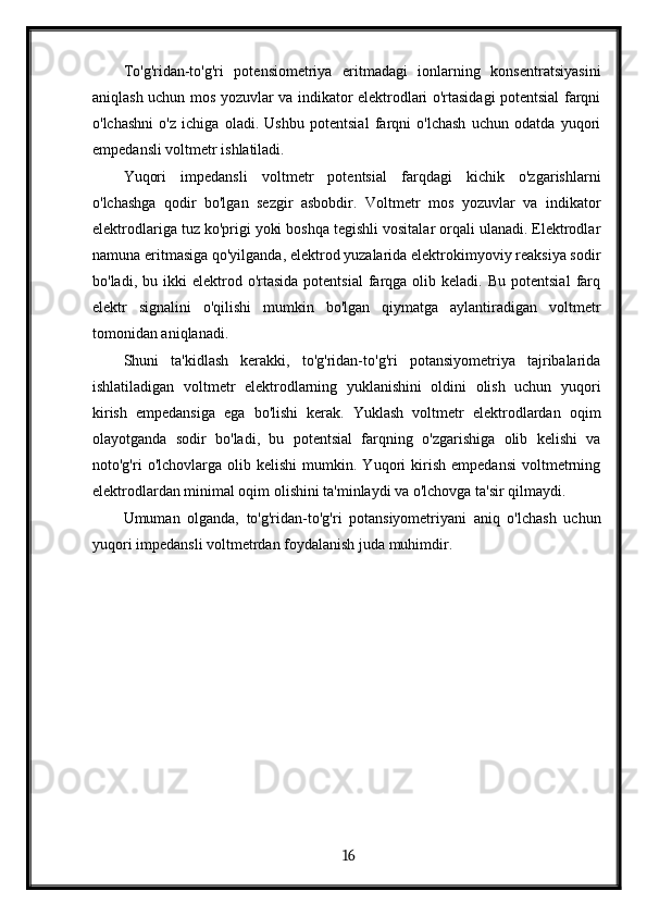 To'g'ridan-to'g'ri   potensiometriya   eritmadagi   ionlarning   konsentratsiyasini
aniqlash uchun mos yozuvlar va indikator elektrodlari o'rtasidagi potentsial farqni
o'lchashni   o'z   ichiga   oladi.   Ushbu   potentsial   farqni   o'lchash   uchun   odatda   yuqori
empedansli voltmetr ishlatiladi.
Yuqori   impedansli   voltmetr   potentsial   farqdagi   kichik   o'zgarishlarni
o'lchashga   qodir   bo'lgan   sezgir   asbobdir.   Voltmetr   mos   yozuvlar   va   indikator
elektrodlariga tuz ko'prigi yoki boshqa tegishli vositalar orqali ulanadi. Elektrodlar
namuna eritmasiga qo'yilganda, elektrod yuzalarida elektrokimyoviy reaksiya sodir
bo'ladi,  bu  ikki   elektrod  o'rtasida  potentsial   farqga  olib  keladi.  Bu   potentsial  farq
elektr   signalini   o'qilishi   mumkin   bo'lgan   qiymatga   aylantiradigan   voltmetr
tomonidan aniqlanadi.
Shuni   ta'kidlash   kerakki,   to'g'ridan-to'g'ri   potansiyometriya   tajribalarida
ishlatiladigan   voltmetr   elektrodlarning   yuklanishini   oldini   olish   uchun   yuqori
kirish   empedansiga   ega   bo'lishi   kerak.   Yuklash   voltmetr   elektrodlardan   oqim
olayotganda   sodir   bo'ladi,   bu   potentsial   farqning   o'zgarishiga   olib   kelishi   va
noto'g'ri   o'lchovlarga   olib  kelishi   mumkin.  Yuqori   kirish   empedansi   voltmetrning
elektrodlardan minimal oqim olishini ta'minlaydi va o'lchovga ta'sir qilmaydi.
Umuman   olganda,   to'g'ridan-to'g'ri   potansiyometriyani   aniq   o'lchash   uchun
yuqori impedansli voltmetrdan foydalanish juda muhimdir.
  16   