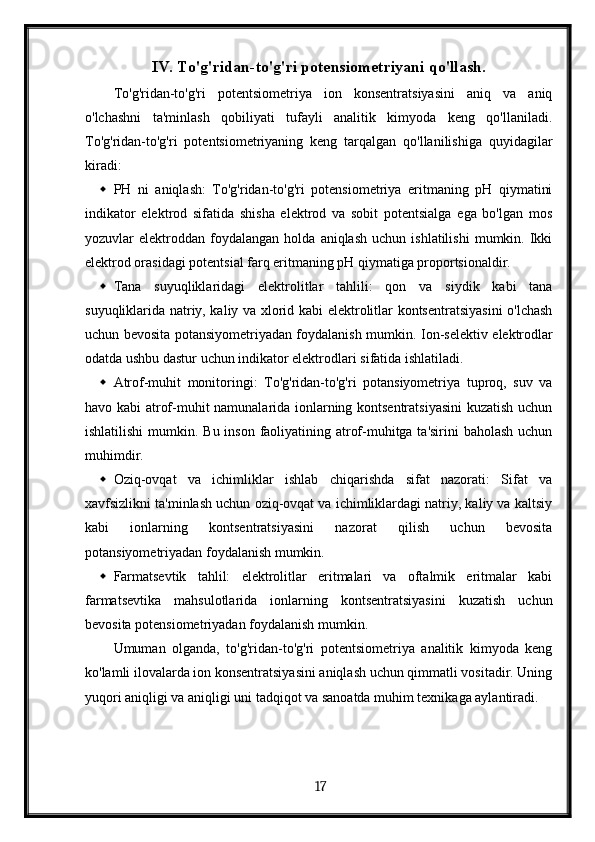 IV. To'g'ridan-to'g'ri potensiometriyani qo'llash.
To'g'ridan-to'g'ri   potentsiometriya   ion   konsentratsiyasini   aniq   va   aniq
o'lchashni   ta'minlash   qobiliyati   tufayli   analitik   kimyoda   keng   qo'llaniladi.
To'g'ridan-to'g'ri   potentsiometriyaning   keng   tarqalgan   qo'llanilishiga   quyidagilar
kiradi:
 PH   ni   aniqlash:   To'g'ridan-to'g'ri   potensiometriya   eritmaning   pH   qiymatini
indikator   elektrod   sifatida   shisha   elektrod   va   sobit   potentsialga   ega   bo'lgan   mos
yozuvlar   elektroddan   foydalangan   holda   aniqlash   uchun  ishlatilishi   mumkin.   Ikki
elektrod orasidagi potentsial farq eritmaning pH qiymatiga proportsionaldir.
 Tana   suyuqliklaridagi   elektrolitlar   tahlili:   qon   va   siydik   kabi   tana
suyuqliklarida natriy, kaliy va xlorid kabi elektrolitlar kontsentratsiyasini o'lchash
uchun bevosita potansiyometriyadan foydalanish mumkin.   Ion-selektiv elektrodlar
odatda ushbu dastur uchun indikator elektrodlari sifatida ishlatiladi.
 Atrof-muhit   monitoringi:   To'g'ridan-to'g'ri   potansiyometriya   tuproq,   suv   va
havo kabi atrof-muhit namunalarida ionlarning kontsentratsiyasini  kuzatish uchun
ishlatilishi  mumkin.   Bu inson faoliyatining atrof-muhitga ta'sirini  baholash uchun
muhimdir.
 Oziq-ovqat   va   ichimliklar   ishlab   chiqarishda   sifat   nazorati:   Sifat   va
xavfsizlikni ta'minlash uchun oziq-ovqat va ichimliklardagi natriy, kaliy va kaltsiy
kabi   ionlarning   kontsentratsiyasini   nazorat   qilish   uchun   bevosita
potansiyometriyadan foydalanish mumkin.
 Farmatsevtik   tahlil:   elektrolitlar   eritmalari   va   oftalmik   eritmalar   kabi
farmatsevtika   mahsulotlarida   ionlarning   kontsentratsiyasini   kuzatish   uchun
bevosita potensiometriyadan foydalanish mumkin.
Umuman   olganda,   to'g'ridan-to'g'ri   potentsiometriya   analitik   kimyoda   keng
ko'lamli ilovalarda ion konsentratsiyasini aniqlash uchun qimmatli vositadir. Uning
yuqori aniqligi va aniqligi uni tadqiqot va sanoatda muhim texnikaga aylantiradi.
  17   