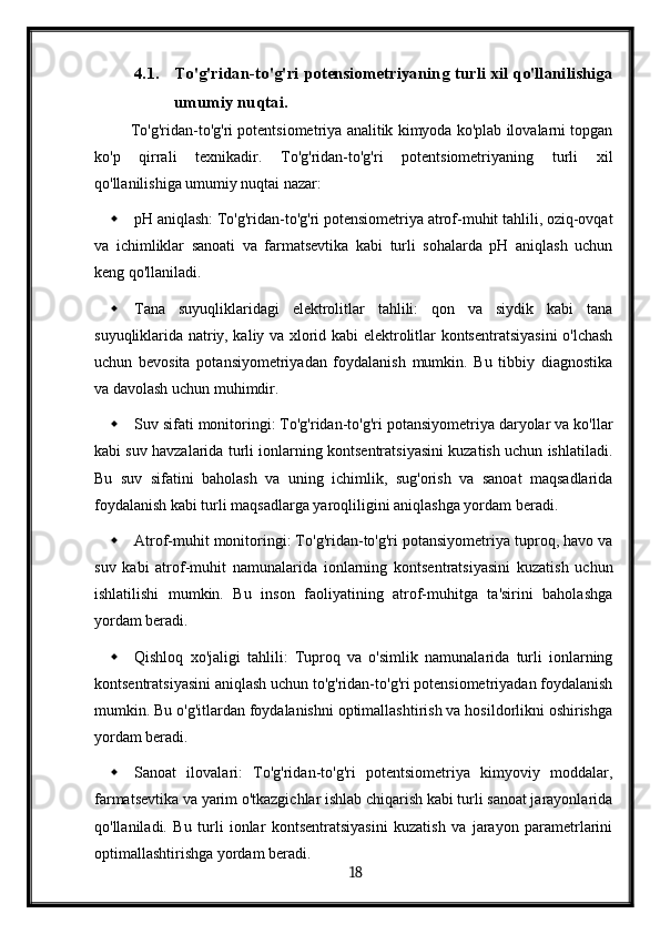 4.1. To'g'ridan-to'g'ri potensiometriyaning turli xil qo'llanilishiga
umumiy nuqtai.
 To'g'ridan-to'g'ri potentsiometriya analitik kimyoda ko'plab ilovalarni topgan
ko'p   qirrali   texnikadir.   To'g'ridan-to'g'ri   potentsiometriyaning   turli   xil
qo'llanilishiga umumiy nuqtai nazar:
 pH aniqlash: To'g'ridan-to'g'ri potensiometriya atrof-muhit tahlili, oziq-ovqat
va   ichimliklar   sanoati   va   farmatsevtika   kabi   turli   sohalarda   pH   aniqlash   uchun
keng qo'llaniladi.
 Tana   suyuqliklaridagi   elektrolitlar   tahlili:   qon   va   siydik   kabi   tana
suyuqliklarida natriy, kaliy va xlorid kabi elektrolitlar kontsentratsiyasini o'lchash
uchun   bevosita   potansiyometriyadan   foydalanish   mumkin.   Bu   tibbiy   diagnostika
va davolash uchun muhimdir.
 Suv sifati monitoringi: To'g'ridan-to'g'ri potansiyometriya daryolar va ko'llar
kabi suv havzalarida turli ionlarning kontsentratsiyasini kuzatish uchun ishlatiladi.
Bu   suv   sifatini   baholash   va   uning   ichimlik,   sug'orish   va   sanoat   maqsadlarida
foydalanish kabi turli maqsadlarga yaroqliligini aniqlashga yordam beradi.
 Atrof-muhit monitoringi: To'g'ridan-to'g'ri potansiyometriya tuproq, havo va
suv   kabi   atrof-muhit   namunalarida   ionlarning   kontsentratsiyasini   kuzatish   uchun
ishlatilishi   mumkin.   Bu   inson   faoliyatining   atrof-muhitga   ta'sirini   baholashga
yordam beradi.
 Qishloq   xo'jaligi   tahlili:   Tuproq   va   o'simlik   namunalarida   turli   ionlarning
kontsentratsiyasini aniqlash uchun to'g'ridan-to'g'ri potensiometriyadan foydalanish
mumkin. Bu o'g'itlardan foydalanishni optimallashtirish va hosildorlikni oshirishga
yordam beradi.
 Sanoat   ilovalari:   To'g'ridan-to'g'ri   potentsiometriya   kimyoviy   moddalar,
farmatsevtika va yarim o'tkazgichlar ishlab chiqarish kabi turli sanoat jarayonlarida
qo'llaniladi.   Bu   turli   ionlar   kontsentratsiyasini   kuzatish   va   jarayon   parametrlarini
optimallashtirishga yordam beradi.
  18