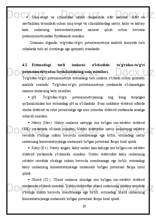  Oziq-ovqat   va   ichimliklar   ishlab   chiqarishda   sifat   nazorati:   Sifat   va
xavfsizlikni ta'minlash uchun oziq-ovqat va ichimliklardagi natriy, kaliy va kaltsiy
kabi   ionlarning   kontsentratsiyasini   nazorat   qilish   uchun   bevosita
potansiyometriyadan foydalanish mumkin.
Umuman   olganda,   to'g'ridan-to'g'ri   potentsiometriya   analitik   kimyoda   turli
sohalarda turli xil ilovalarga ega qimmatli texnikadir.
4.2. Eritmadagi   turli   ionlarni   o'lchashda   to'g'ridan-to'g'ri
potensiometriyadan foydalanishning aniq misollari.
To'g'ridan-to'g'ri potensiometriya eritmadagi turli ionlarni o'lchash uchun qimmatli
analitik   vositadir.   To'g'ridan-to'g'ri   potentsiometriya   yordamida   o'lchanadigan
maxsus ionlarning ba'zi misollari:
 pH:   To'g'ridan-to'g'ri   potensiometriyaning   eng   keng   tarqalgan
qo'llanilishidan   biri   eritmadagi   pH   ni   o'lchashdir.   Buni   indikator   elektrod  sifatida
shisha elektrod va sobit potentsialga ega mos yozuvlar elektrod yordamida amalga
oshirish mumkin.
 Natriy   (Na+):   Natriy   ionlarini   natriyga   xos   bo'lgan   ion-selektiv   elektrod
(ISE)   yordamida   o'lchash   mumkin.   Ushbu   elektrodlar   natriy   ionlarining   selektiv
ravishda   o'tishiga   imkon   beruvchi   membranaga   ega   bo'lib,   eritmadagi   natriy
ionlarining konsentratsiyasiga mutanosib bo'lgan potentsial farqni hosil qiladi.
 Kaliy (K+): Natriy singari, kaliy ionlari ham kaliyga xos bo'lgan ion-selektiv
elektrod   yordamida   o'lchanishi   mumkin.   Ushbu   elektrodlar   kaliy   ionlarining
selektiv   ravishda   o'tishiga   imkon   beruvchi   membranaga   ega   bo'lib,   eritmadagi
kaliy   ionlarining   konsentratsiyasiga   mutanosib   bo'lgan   potentsial   farqni   hosil
qiladi.
 Xlorid   (Cl-):   Xlorid   ionlarini   xloridga   xos   bo'lgan   ion-selektiv   elektrod
yordamida o'lchash mumkin. Ushbu elektrodlar xlorid ionlarining selektiv ravishda
o'tishiga   imkon   beruvchi   membranaga   ega   bo'lib,   eritmadagi   xlorid   ionlarining
konsentratsiyasiga mutanosib bo'lgan potentsial farqni hosil qiladi.
  19   