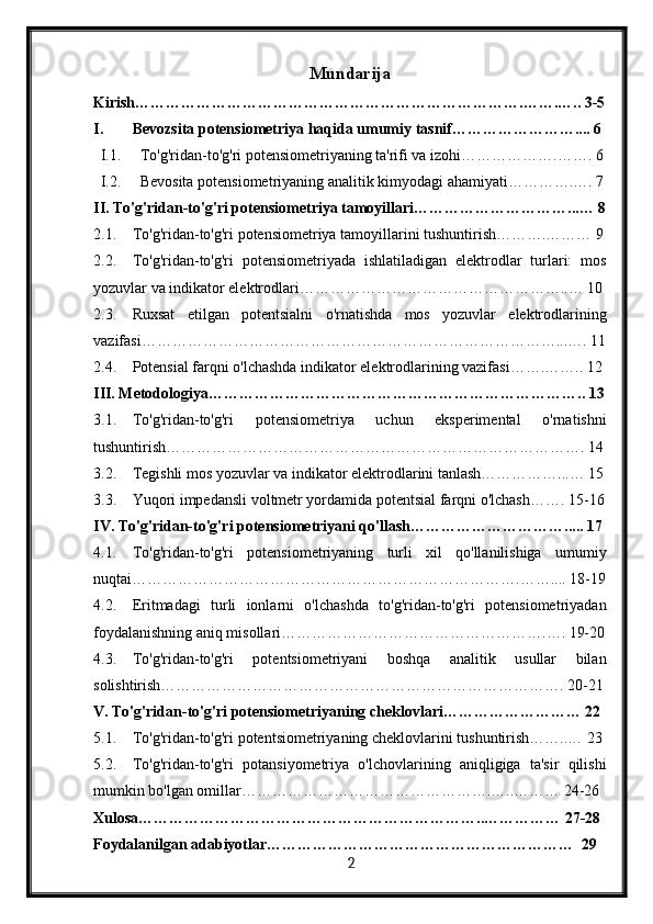 Mundarija
Kirish………………………………………………………………….…….….. 3-5
I. Bevozsita potensiometriya haqida umumiy tasnif…………………….... 6
I.1. To'g'ridan-to'g'ri potensiometriyaning ta'rifi va izohi……………….……. 6
I.2. Bevosita potensiometriyaning analitik kimyodagi ahamiyati………….…. 7
II. To'g'ridan-to'g'ri potensiometriya tamoyillari…………………………...… 8
2.1. To'g'ridan-to'g'ri potensiometriya tamoyillarini tushuntirish……….……… 9
2.2. To'g'ridan-to'g'ri   potensiometriyada   ishlatiladigan   elektrodlar   turlari:   mos
yozuvlar va indikator elektrodlari……………………………………………..… 10
2.3. Ruxsat   etilgan   potentsialni   o'rnatishda   mos   yozuvlar   elektrodlarining
vazifasi………………………………………………………………………...…. 11
2.4. Potensial farqni o'lchashda indikator elektrodlarining vazifasi…….…….. 12
III. Metodologiya ……………………………………………………………….. 13
3.1. To'g'ridan-to'g'ri   potensiometriya   uchun   eksperimental   o'rnatishni
tushuntirish………………………………………………………………………. 14
3.2. Tegishli mos yozuvlar va indikator elektrodlarini tanlash……………...… 15
3.3. Yuqori impedansli voltmetr yordamida potentsial farqni o'lchash……. 15-16
IV. To'g'ridan-to'g'ri potensiometriyani qo'llash…………………………..... 17
4.1. To'g'ridan-to'g'ri   potensiometriyaning   turli   xil   qo'llanilishiga   umumiy
nuqtai………………………………………………………………….…….... 18-19
4.2. Eritmadagi   turli   ionlarni   o'lchashda   to'g'ridan-to'g'ri   potensiometriyadan
foydalanishning aniq misollari…………………………………………….…. 19-20
4.3. To'g'ridan-to'g'ri   potentsiometriyani   boshqa   analitik   usullar   bilan
solishtirish……………………………………………………………………. 20-21
V. To'g'ridan-to'g'ri potensiometriyaning cheklovlari……………………… 22
5.1. To'g'ridan-to'g'ri potentsiometriyaning cheklovlarini tushuntirish……..… 23
5.2. To'g'ridan-to'g'ri   potansiyometriya   o'lchovlarining   aniqligiga   ta'sir   qilishi
mumkin bo'lgan omillar………………………………………….…..……… 24-26
Xulosa…………………………………………………………..…………… 27-28
Foydalanilgan adabiyotlar……………………………………………………  29
  2   