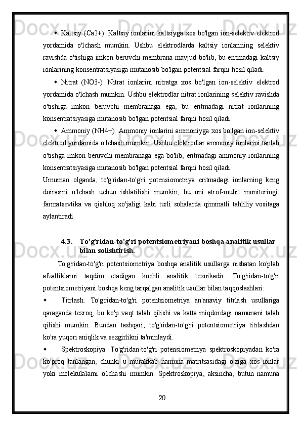  Kaltsiy (Ca2+): Kaltsiy ionlarini kaltsiyga xos bo'lgan ion-selektiv elektrod
yordamida   o'lchash   mumkin.   Ushbu   elektrodlarda   kaltsiy   ionlarining   selektiv
ravishda o'tishiga imkon beruvchi membrana mavjud bo'lib, bu eritmadagi kaltsiy
ionlarining konsentratsiyasiga mutanosib bo'lgan potentsial farqni hosil qiladi.
 Nitrat   (NO3-):   Nitrat   ionlarini   nitratga   xos   bo'lgan   ion-selektiv   elektrod
yordamida o'lchash mumkin. Ushbu elektrodlar nitrat ionlarining selektiv ravishda
o'tishiga   imkon   beruvchi   membranaga   ega,   bu   eritmadagi   nitrat   ionlarining
konsentratsiyasiga mutanosib bo'lgan potentsial farqni hosil qiladi.
 Ammoniy (NH4+): Ammoniy ionlarini ammoniyga xos bo'lgan ion-selektiv
elektrod yordamida o'lchash mumkin. Ushbu elektrodlar ammoniy ionlarini tanlab
o'tishga  imkon beruvchi  membranaga ega  bo'lib, eritmadagi  ammoniy ionlarining
konsentratsiyasiga mutanosib bo'lgan potentsial farqni hosil qiladi.
Umuman   olganda,   to'g'ridan-to'g'ri   potensiometriya   eritmadagi   ionlarning   keng
doirasini   o'lchash   uchun   ishlatilishi   mumkin,   bu   uni   atrof-muhit   monitoringi,
farmatsevtika   va   qishloq   xo'jaligi   kabi   turli   sohalarda   qimmatli   tahliliy   vositaga
aylantiradi.
4.3. To'g'ridan-to'g'ri potentsiometriyani boshqa analitik usullar 
bilan solishtirish.
To'g'ridan-to'g'ri   potentsiometriya   boshqa   analitik   usullarga   nisbatan   ko'plab
afzalliklarni   taqdim   etadigan   kuchli   analitik   texnikadir.   To'g'ridan-to'g'ri
potentsiometriyani boshqa keng tarqalgan analitik usullar bilan taqqoslashlari:
 Titrlash:   To'g'ridan-to'g'ri   potentsiometriya   an'anaviy   titrlash   usullariga
qaraganda   tezroq,   bu   ko'p   vaqt   talab   qilishi   va   katta   miqdordagi   namunani   talab
qilishi   mumkin.   Bundan   tashqari,   to'g'ridan-to'g'ri   potentsiometriya   titrlashdan
ko'ra yuqori aniqlik va sezgirlikni ta'minlaydi.
 Spektroskopiya:   To'g'ridan-to'g'ri   potensiometriya   spektroskopiyadan   ko'ra
ko'proq   tanlangan,   chunki   u   murakkab   namuna   matritsasidagi   o'ziga   xos   ionlar
yoki   molekulalarni   o'lchashi   mumkin.   Spektroskopiya,   aksincha,   butun   namuna
  20   