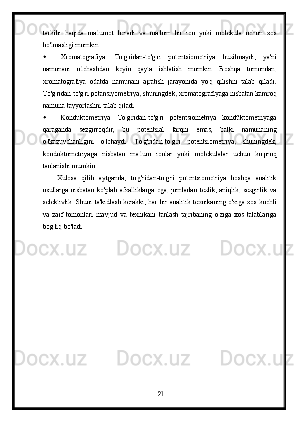 tarkibi   haqida   ma'lumot   beradi   va   ma'lum   bir   ion   yoki   molekula   uchun   xos
bo'lmasligi mumkin.
 Xromatografiya:   To'g'ridan-to'g'ri   potentsiometriya   buzilmaydi,   ya'ni
namunani   o'lchashdan   keyin   qayta   ishlatish   mumkin.   Boshqa   tomondan,
xromatografiya   odatda   namunani   ajratish   jarayonida   yo'q   qilishni   talab   qiladi.
To'g'ridan-to'g'ri potansiyometriya, shuningdek, xromatografiyaga nisbatan kamroq
namuna tayyorlashni talab qiladi.
 Konduktometriya:   To'g'ridan-to'g'ri   potentsiometriya   kondüktometriyaga
qaraganda   sezgirroqdir,   bu   potentsial   farqni   emas,   balki   namunaning
o'tkazuvchanligini   o'lchaydi.   To'g'ridan-to'g'ri   potentsiometriya,   shuningdek,
kondüktometriyaga   nisbatan   ma'lum   ionlar   yoki   molekulalar   uchun   ko'proq
tanlanishi mumkin.
Xulosa   qilib   aytganda,   to'g'ridan-to'g'ri   potentsiometriya   boshqa   analitik
usullarga   nisbatan   ko'plab   afzalliklarga   ega,   jumladan   tezlik,   aniqlik,  sezgirlik   va
selektivlik. Shuni ta'kidlash kerakki, har bir analitik texnikaning o'ziga xos kuchli
va   zaif   tomonlari   mavjud   va   texnikani   tanlash   tajribaning   o'ziga   xos   talablariga
bog'liq bo'ladi.
  21   