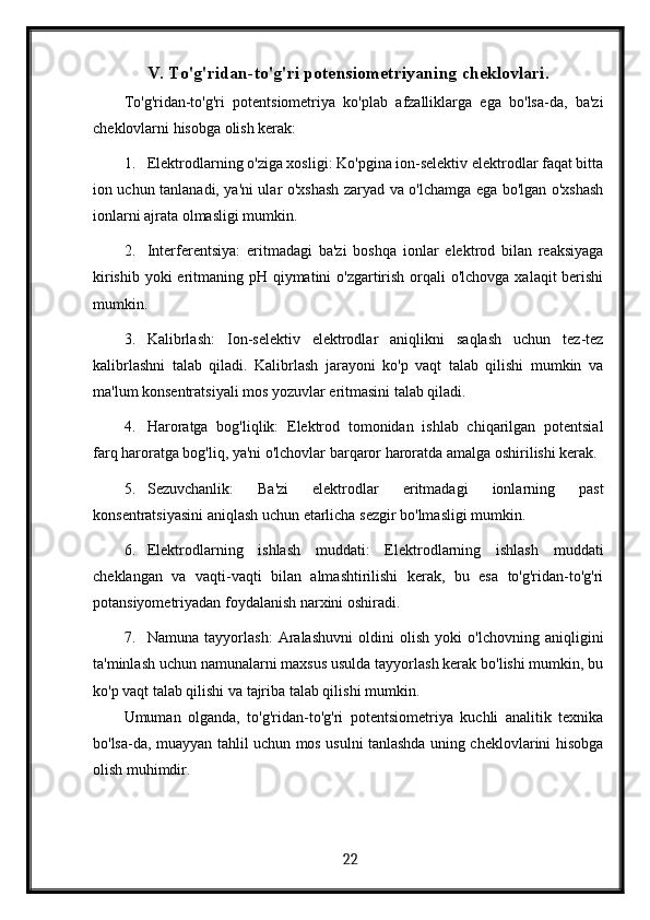 V. To'g'ridan-to'g'ri potensiometriyaning cheklovlari.
To'g'ridan-to'g'ri   potentsiometriya   ko'plab   afzalliklarga   ega   bo'lsa-da,   ba'zi
cheklovlarni hisobga olish kerak:
1. Elektrodlarning o'ziga xosligi: Ko'pgina ion-selektiv elektrodlar faqat bitta
ion uchun tanlanadi, ya'ni ular o'xshash zaryad va o'lchamga ega bo'lgan o'xshash
ionlarni ajrata olmasligi mumkin.
2. Interferentsiya:   eritmadagi   ba'zi   boshqa   ionlar   elektrod   bilan   reaksiyaga
kirishib yoki  eritmaning pH qiymatini o'zgartirish orqali o'lchovga xalaqit  berishi
mumkin.
3. Kalibrlash:   Ion-selektiv   elektrodlar   aniqlikni   saqlash   uchun   tez-tez
kalibrlashni   talab   qiladi.   Kalibrlash   jarayoni   ko'p   vaqt   talab   qilishi   mumkin   va
ma'lum konsentratsiyali mos yozuvlar eritmasini talab qiladi.
4. Haroratga   bog'liqlik:   Elektrod   tomonidan   ishlab   chiqarilgan   potentsial
farq haroratga bog'liq, ya'ni o'lchovlar barqaror haroratda amalga oshirilishi kerak.
5. Sezuvchanlik:   Ba'zi   elektrodlar   eritmadagi   ionlarning   past
konsentratsiyasini aniqlash uchun etarlicha sezgir bo'lmasligi mumkin.
6. Elektrodlarning   ishlash   muddati:   Elektrodlarning   ishlash   muddati
cheklangan   va   vaqti-vaqti   bilan   almashtirilishi   kerak,   bu   esa   to'g'ridan-to'g'ri
potansiyometriyadan foydalanish narxini oshiradi.
7. Namuna   tayyorlash:   Aralashuvni   oldini   olish   yoki   o'lchovning   aniqligini
ta'minlash uchun namunalarni maxsus usulda tayyorlash kerak bo'lishi mumkin, bu
ko'p vaqt talab qilishi va tajriba talab qilishi mumkin.
Umuman   olganda,   to'g'ridan-to'g'ri   potentsiometriya   kuchli   analitik   texnika
bo'lsa-da, muayyan tahlil uchun mos usulni tanlashda uning cheklovlarini hisobga
olish muhimdir.
  22
