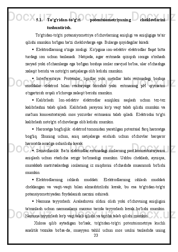 5.1. To'g'ridan-to'g'ri   potentsiometriyaning   cheklovlarini
tushuntirish.
  To'g'ridan-to'g'ri potansiyometriya o'lchovlarning aniqligi va aniqligiga ta'sir
qilishi mumkin bo'lgan ba'zi cheklovlarga ega.  Bularga quyidagilar kiradi:
 Elektrodlarning   o'ziga   xosligi:   Ko'pgina   ion-selektiv   elektrodlar   faqat   bitta
turdagi   ion   uchun   tanlanadi.   Natijada,   agar   eritmada   qiziqish   ioniga   o'xshash
zaryad yoki o'lchamlarga ega bo'lgan boshqa ionlar mavjud bo'lsa, ular o'lchashga
xalaqit berishi va noto'g'ri natijalarga olib kelishi mumkin.
 Interferentsiya:   Proteinlar,   lipidlar   yoki   metallar   kabi   eritmadagi   boshqa
moddalar   elektrod   bilan   reaksiyaga   kirishib   yoki   eritmaning   pH   qiymatini
o'zgartirish orqali o'lchovga xalaqit berishi mumkin.
 Kalibrlash:   Ion-selektiv   elektrodlar   aniqlikni   saqlash   uchun   tez-tez
kalibrlashni   talab   qiladi.   Kalibrlash   jarayoni   ko'p   vaqt   talab   qilishi   mumkin   va
ma'lum   konsentratsiyali   mos   yozuvlar   eritmasini   talab   qiladi.   Elektrodni   to'g'ri
kalibrlash noto'g'ri o'lchovlarga olib kelishi mumkin.
 Haroratga bog'liqlik: elektrod tomonidan yaratilgan potentsial farq haroratga
bog'liq.   Shuning   uchun,   aniq   natijalarga   erishish   uchun   o'lchovlar   barqaror
haroratda amalga oshirilishi kerak.
 Sezuvchanlik: Ba'zi elektrodlar eritmadagi ionlarning past konsentratsiyasini
aniqlash   uchun   etarlicha   sezgir   bo'lmasligi   mumkin.   Ushbu   cheklash,   ayniqsa,
murakkab   matritsalardagi   ionlarning   iz   miqdorini   o'lchashda   muammoli   bo'lishi
mumkin.
 Elektrodlarning   ishlash   muddati:   Elektrodlarning   ishlash   muddati
cheklangan   va   vaqti-vaqti   bilan   almashtirilishi   kerak,   bu   esa   to'g'ridan-to'g'ri
potansiyometriyadan foydalanish narxini oshiradi.
 Namuna   tayyorlash:   Aralashuvni   oldini   olish   yoki   o'lchovning   aniqligini
ta'minlash   uchun   namunalarni   maxsus   tarzda   tayyorlash   kerak   bo'lishi   mumkin.
Namuna tayyorlash ko'p vaqt talab qilishi va tajriba talab qilishi mumkin.
Xulosa   qilib   aytadigan   bo'lsak,   to'g'ridan-to'g'ri   potentsiometriya   kuchli
analitik   texnika   bo'lsa-da,   muayyan   tahlil   uchun   mos   usulni   tanlashda   uning
  23   