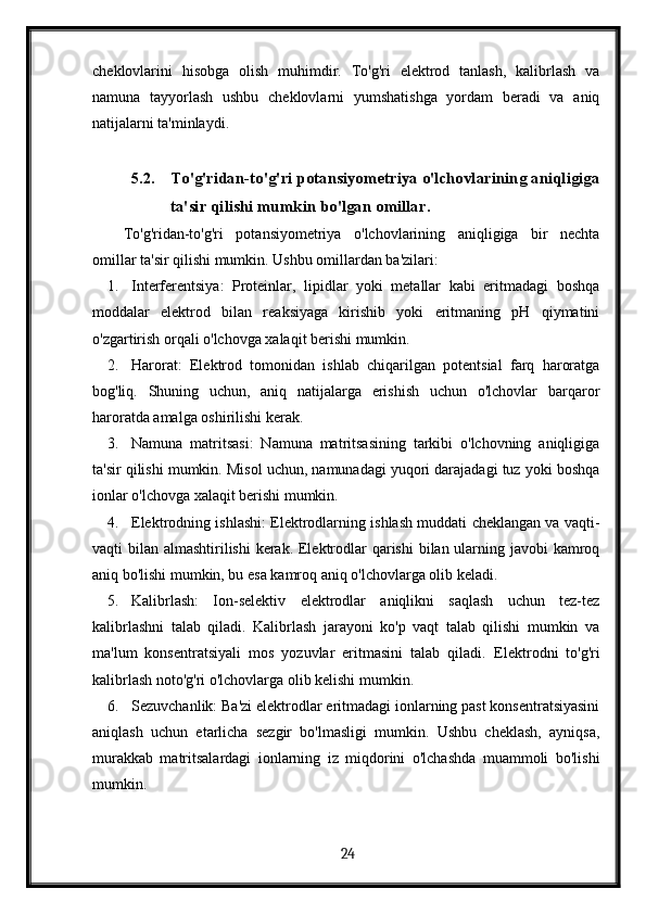 cheklovlarini   hisobga   olish   muhimdir.   To'g'ri   elektrod   tanlash,   kalibrlash   va
namuna   tayyorlash   ushbu   cheklovlarni   yumshatishga   yordam   beradi   va   aniq
natijalarni ta'minlaydi.
5.2. To'g'ridan-to'g'ri potansiyometriya o'lchovlarining aniqligiga
ta'sir qilishi mumkin bo'lgan omillar.
To'g'ridan-to'g'ri   potansiyometriya   o'lchovlarining   aniqligiga   bir   nechta
omillar ta'sir qilishi mumkin. Ushbu omillardan ba'zilari:
1. Interferentsiya:   Proteinlar,   lipidlar   yoki   metallar   kabi   eritmadagi   boshqa
moddalar   elektrod   bilan   reaksiyaga   kirishib   yoki   eritmaning   pH   qiymatini
o'zgartirish orqali o'lchovga xalaqit berishi mumkin.
2. Harorat:   Elektrod   tomonidan   ishlab   chiqarilgan   potentsial   farq   haroratga
bog'liq.   Shuning   uchun,   aniq   natijalarga   erishish   uchun   o'lchovlar   barqaror
haroratda amalga oshirilishi kerak.
3. Namuna   matritsasi:   Namuna   matritsasining   tarkibi   o'lchovning   aniqligiga
ta'sir qilishi mumkin. Misol uchun, namunadagi yuqori darajadagi tuz yoki boshqa
ionlar o'lchovga xalaqit berishi mumkin.
4. Elektrodning ishlashi: Elektrodlarning ishlash muddati cheklangan va vaqti-
vaqti bilan almashtirilishi  kerak. Elektrodlar qarishi  bilan ularning javobi  kamroq
aniq bo'lishi mumkin, bu esa kamroq aniq o'lchovlarga olib keladi.
5. Kalibrlash:   Ion-selektiv   elektrodlar   aniqlikni   saqlash   uchun   tez-tez
kalibrlashni   talab   qiladi.   Kalibrlash   jarayoni   ko'p   vaqt   talab   qilishi   mumkin   va
ma'lum   konsentratsiyali   mos   yozuvlar   eritmasini   talab   qiladi.   Elektrodni   to'g'ri
kalibrlash noto'g'ri o'lchovlarga olib kelishi mumkin.
6. Sezuvchanlik: Ba'zi elektrodlar eritmadagi ionlarning past konsentratsiyasini
aniqlash   uchun   etarlicha   sezgir   bo'lmasligi   mumkin.   Ushbu   cheklash,   ayniqsa,
murakkab   matritsalardagi   ionlarning   iz   miqdorini   o'lchashda   muammoli   bo'lishi
mumkin.
  24   