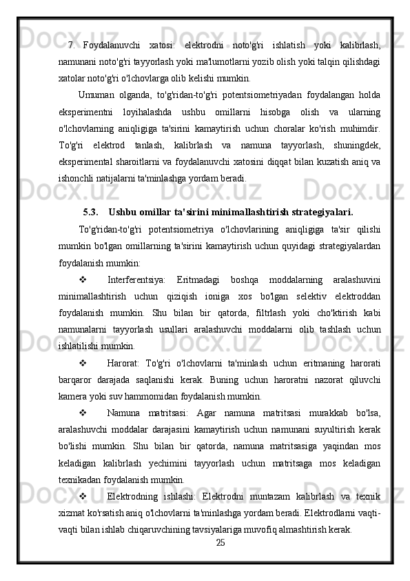 7. Foydalanuvchi   xatosi:   elektrodni   noto'g'ri   ishlatish   yoki   kalibrlash,
namunani noto'g'ri tayyorlash yoki ma'lumotlarni yozib olish yoki talqin qilishdagi
xatolar noto'g'ri o'lchovlarga olib kelishi mumkin.
Umuman   olganda,   to'g'ridan-to'g'ri   potentsiometriyadan   foydalangan   holda
eksperimentni   loyihalashda   ushbu   omillarni   hisobga   olish   va   ularning
o'lchovlarning   aniqligiga   ta'sirini   kamaytirish   uchun   choralar   ko'rish   muhimdir.
To'g'ri   elektrod   tanlash,   kalibrlash   va   namuna   tayyorlash,   shuningdek,
eksperimental sharoitlarni va foydalanuvchi xatosini diqqat bilan kuzatish aniq va
ishonchli natijalarni ta'minlashga yordam beradi.
5.3. Ushbu omillar ta'sirini minimallashtirish strategiyalari.
To'g'ridan-to'g'ri   potentsiometriya   o'lchovlarining   aniqligiga   ta'sir   qilishi
mumkin  bo'lgan  omillarning  ta'sirini  kamaytirish  uchun   quyidagi   strategiyalardan
foydalanish mumkin:
 Interferentsiya:   Eritmadagi   boshqa   moddalarning   aralashuvini
minimallashtirish   uchun   qiziqish   ioniga   xos   bo'lgan   selektiv   elektroddan
foydalanish   mumkin.   Shu   bilan   bir   qatorda,   filtrlash   yoki   cho'ktirish   kabi
namunalarni   tayyorlash   usullari   aralashuvchi   moddalarni   olib   tashlash   uchun
ishlatilishi mumkin.
 Harorat:   To'g'ri   o'lchovlarni   ta'minlash   uchun   eritmaning   harorati
barqaror   darajada   saqlanishi   kerak.   Buning   uchun   haroratni   nazorat   qiluvchi
kamera yoki suv hammomidan foydalanish mumkin.
 Namuna   matritsasi:   Agar   namuna   matritsasi   murakkab   bo'lsa,
aralashuvchi   moddalar   darajasini   kamaytirish   uchun   namunani   suyultirish   kerak
bo'lishi   mumkin.   Shu   bilan   bir   qatorda,   namuna   matritsasiga   yaqindan   mos
keladigan   kalibrlash   yechimini   tayyorlash   uchun   matritsaga   mos   keladigan
texnikadan foydalanish mumkin.
 Elektrodning   ishlashi:   Elektrodni   muntazam   kalibrlash   va   texnik
xizmat ko'rsatish aniq o'lchovlarni ta'minlashga yordam beradi. Elektrodlarni vaqti-
vaqti bilan ishlab chiqaruvchining tavsiyalariga muvofiq almashtirish kerak.
  25   