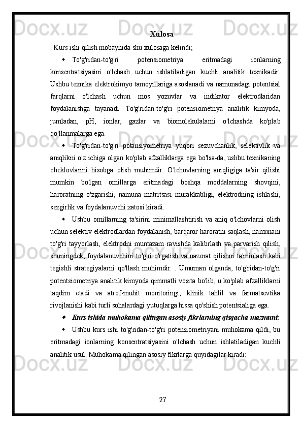 Xulosa
Kurs ishi qilish mobaynida shu xulosaga kelindi;
 To'g'ridan-to'g'ri   potensiometriya   eritmadagi   ionlarning
konsentratsiyasini   o'lchash   uchun   ishlatiladigan   kuchli   analitik   texnikadir.
Ushbu texnika elektrokimyo tamoyillariga asoslanadi va namunadagi potentsial
farqlarni   o'lchash   uchun   mos   yozuvlar   va   indikator   elektrodlaridan
foydalanishga   tayanadi.   To'g'ridan-to'g'ri   potensiometriya   analitik   kimyoda,
jumladan,   pH,   ionlar,   gazlar   va   biomolekulalarni   o'lchashda   ko'plab
qo'llanmalarga ega.
 To'g'ridan-to'g'ri   potansiyometriya   yuqori   sezuvchanlik,   selektivlik   va
aniqlikni o'z ichiga olgan ko'plab afzalliklarga ega bo'lsa-da, ushbu texnikaning
cheklovlarini   hisobga   olish   muhimdir.   O'lchovlarning   aniqligiga   ta'sir   qilishi
mumkin   bo'lgan   omillarga   eritmadagi   boshqa   moddalarning   shovqini,
haroratning   o'zgarishi,   namuna   matritsasi   murakkabligi,   elektrodning   ishlashi,
sezgirlik va foydalanuvchi xatosi kiradi.
 Ushbu   omillarning   ta'sirini   minimallashtirish   va   aniq   o'lchovlarni   olish
uchun selektiv elektrodlardan foydalanish, barqaror haroratni saqlash, namunani
to'g'ri   tayyorlash,   elektrodni   muntazam   ravishda   kalibrlash   va   parvarish   qilish,
shuningdek, foydalanuvchini  to'g'ri o'rgatish va nazorat qilishni  ta'minlash kabi
tegishli   strategiyalarni   qo'llash   muhimdir.   .   Umuman   olganda,   to'g'ridan-to'g'ri
potentsiometriya analitik kimyoda qimmatli vosita bo'lib, u ko'plab afzalliklarni
taqdim   etadi   va   atrof-muhit   monitoringi,   klinik   tahlil   va   farmatsevtika
rivojlanishi kabi turli sohalardagi yutuqlarga hissa qo'shish potentsialiga ega.
Kurs ishida muhokama qilingan asosiy fikrlarning qisqacha mazmuni:
 Ushbu   kurs   ishi   to'g'ridan-to'g'ri   potensiometriyani   muhokama   qildi,   bu
eritmadagi   ionlarning   konsentratsiyasini   o'lchash   uchun   ishlatiladigan   kuchli
analitik usul. Muhokama qilingan asosiy fikrlarga quyidagilar kiradi:
  27