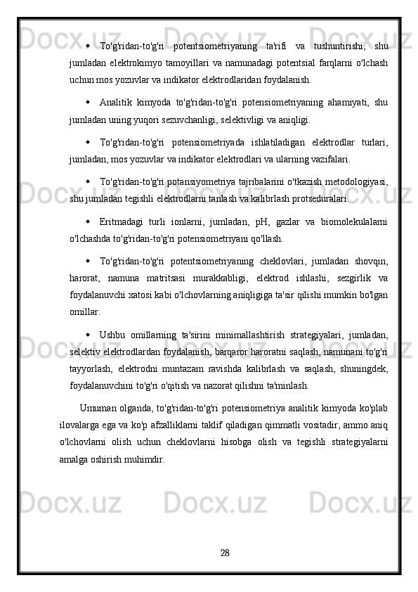  To'g'ridan-to'g'ri   potentsiometriyaning   ta'rifi   va   tushuntirishi,   shu
jumladan   elektrokimyo   tamoyillari   va   namunadagi   potentsial   farqlarni   o'lchash
uchun mos yozuvlar va indikator elektrodlaridan foydalanish.
 Analitik   kimyoda   to'g'ridan-to'g'ri   potensiometriyaning   ahamiyati,   shu
jumladan uning yuqori sezuvchanligi, selektivligi va aniqligi.
 To'g'ridan-to'g'ri   potensiometriyada   ishlatiladigan   elektrodlar   turlari,
jumladan, mos yozuvlar va indikator elektrodlari va ularning vazifalari.
 To'g'ridan-to'g'ri potansiyometriya tajribalarini o'tkazish metodologiyasi,
shu jumladan tegishli elektrodlarni tanlash va kalibrlash protseduralari.
 Eritmadagi   turli   ionlarni,   jumladan,   pH,   gazlar   va   biomolekulalarni
o'lchashda to'g'ridan-to'g'ri potensiometriyani qo'llash.
 To'g'ridan-to'g'ri   potentsiometriyaning   cheklovlari,   jumladan   shovqin,
harorat,   namuna   matritsasi   murakkabligi,   elektrod   ishlashi,   sezgirlik   va
foydalanuvchi xatosi kabi o'lchovlarning aniqligiga ta'sir qilishi mumkin bo'lgan
omillar.
 Ushbu   omillarning   ta'sirini   minimallashtirish   strategiyalari,   jumladan,
selektiv elektrodlardan foydalanish, barqaror haroratni saqlash, namunani to'g'ri
tayyorlash,   elektrodni   muntazam   ravishda   kalibrlash   va   saqlash,   shuningdek,
foydalanuvchini to'g'ri o'qitish va nazorat qilishni ta'minlash.
Umuman olganda,  to'g'ridan-to'g'ri  potensiometriya  analitik kimyoda  ko'plab
ilovalarga ega va ko'p afzalliklarni taklif qiladigan qimmatli vositadir, ammo aniq
o'lchovlarni   olish   uchun   cheklovlarni   hisobga   olish   va   tegishli   strategiyalarni
amalga oshirish muhimdir.
  28   