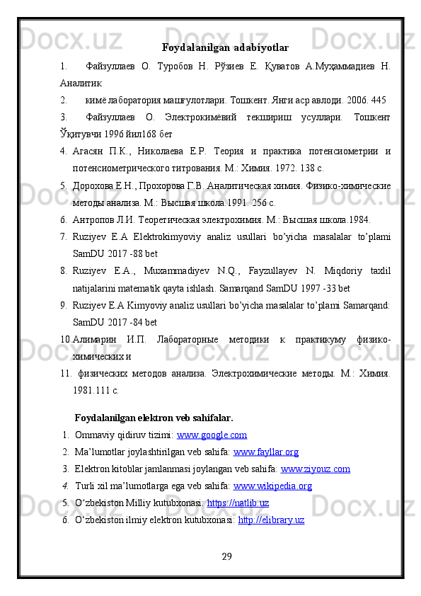 Foydalanilgan adabiyotlar
1. Файзуллаев   О.   Туробов   Н.   Рўзиев   Е.   Қуватов   А.Муҳаммадиев   Н.
Аналит 
2. кимё лаборатория машғулотлар. Тошкент. Янги аср авлод. 2006. 445 
3. Файзуллаев   О.   Электрокимёвий   текшириш   усуллар.   Тошкент
Ўқитувчи 1996 йил168 бет
4. Агасян   П.К.,   Н олаева   Е.Р.   Теория   и   практ а   потенсиометри   и
потенсиометрического титрования. М.: Химия. 1972. 138 с.
5. Дорохова Е.Н., Прохорова Г.В. Аналитическая химия. Физ о-химические
методы анализа. М.: Высшая школа.1991. 256 с.
6. Антропов Л.И. Теоретическая электрохимия. М.: Высшая школа.1984. 
7. Ruziyev   E . A   Elektrokimyoviy   analiz   usullari   bo ’ yicha   masalalar   to ’ plami
SamDU  2017 -88  bet
8. Ruziyev   E . A .,   Muxammadiyev   N . Q .,   Fayzullayev   N .   Miqdoriy   taxlil
natijalarini   matematik   qayta   ishlash .  Samarqand SamDU 1997 -33 bet
9. Ruziyev E.A Kimyoviy analiz usullari bo’yicha masalalar to’plami Samarqand:
SamDU 2017 -84 bet
10. Алимарин   И.П.   Лабораторные   метод и   к   практ уму   физ о-
химических и
11.   физических   методов   анализа.   Электрохимические   методы.   М.:   Химия.
1981.111 с.
Foydalanilgan elektron veb sahifalar.
1. Ommaviy qidiruv tizimi:  www.google.com  
2. Ma’lumotlar joylashtirilgan veb sahifa:  www.fayllar.org  
3. Elektron kitoblar jamlanmasi joylangan veb sahifa:  www.ziyouz.com  
4. Turli xil ma’lumotlarga ega veb sahifa:  www.wikipedia.org  
5. O zbekiston Milliy kutubxonasi: ʻ https://natlib.uz  
6. O‘zbekiston ilmiy elektron kutubxonasi:  http://elibrary.uz  
 
  29   