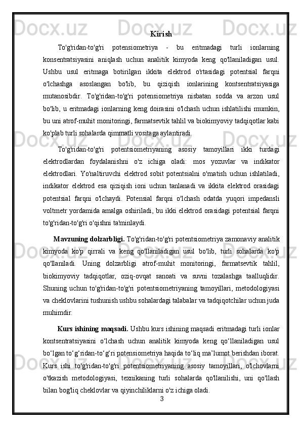 Kirish
To'g'ridan-to'g'ri   potensiometriya   -   bu   eritmadagi   turli   ionlarning
konsentratsiyasini   aniqlash   uchun   analitik   kimyoda   keng   qo'llaniladigan   usul.
Ushbu   usul   eritmaga   botirilgan   ikkita   elektrod   o'rtasidagi   potentsial   farqni
o'lchashga   asoslangan   bo'lib,   bu   qiziqish   ionlarining   kontsentratsiyasiga
mutanosibdir.   To'g'ridan-to'g'ri   potensiometriya   nisbatan   sodda   va   arzon   usul
bo'lib, u eritmadagi  ionlarning keng doirasini  o'lchash  uchun ishlatilishi  mumkin,
bu uni atrof-muhit monitoringi, farmatsevtik tahlil va biokimyoviy tadqiqotlar kabi
ko'plab turli sohalarda qimmatli vositaga aylantiradi.
To'g'ridan-to'g'ri   potentsiometriyaning   asosiy   tamoyillari   ikki   turdagi
elektrodlardan   foydalanishni   o'z   ichiga   oladi:   mos   yozuvlar   va   indikator
elektrodlari.   Yo'naltiruvchi   elektrod   sobit   potentsialni   o'rnatish   uchun   ishlatiladi,
indikator   elektrod   esa   qiziqish   ioni   uchun   tanlanadi   va   ikkita   elektrod   orasidagi
potentsial   farqni   o'lchaydi.   Potensial   farqni   o'lchash   odatda   yuqori   impedansli
voltmetr yordamida amalga oshiriladi, bu ikki elektrod orasidagi  potentsial  farqni
to'g'ridan-to'g'ri o'qishni ta'minlaydi.
Mavzuning dolzarbligi.  To'g'ridan-to'g'ri potentsiometriya zamonaviy analitik
kimyoda   ko'p   qirrali   va   keng   qo'llaniladigan   usul   bo'lib,   turli   sohalarda   ko'p
qo'llaniladi.   Uning   dolzarbligi   atrof-muhit   monitoringi,   farmatsevtik   tahlil,
biokimyoviy   tadqiqotlar,   oziq-ovqat   sanoati   va   suvni   tozalashga   taalluqlidir.
Shuning   uchun   to'g'ridan-to'g'ri   potentsiometriyaning   tamoyillari,   metodologiyasi
va cheklovlarini tushunish ushbu sohalardagi talabalar va tadqiqotchilar uchun juda
muhimdir.
Kurs ishining maqsadi.   Ushbu kurs ishining maqsadi eritmadagi turli ionlar
kontsentratsiyasini   o‘lchash   uchun   analitik   kimyoda   keng   qo‘llaniladigan   usul
bo‘lgan to‘g‘ridan-to‘g‘ri potensiometriya haqida to‘liq ma’lumot berishdan iborat.
Kurs   ishi   to'g'ridan-to'g'ri   potentsiometriyaning   asosiy   tamoyillari,   o'lchovlarni
o'tkazish   metodologiyasi,   texnikaning   turli   sohalarda   qo'llanilishi,   uni   qo'llash
bilan bog'liq cheklovlar va qiyinchiliklarni o'z ichiga oladi.
  3   