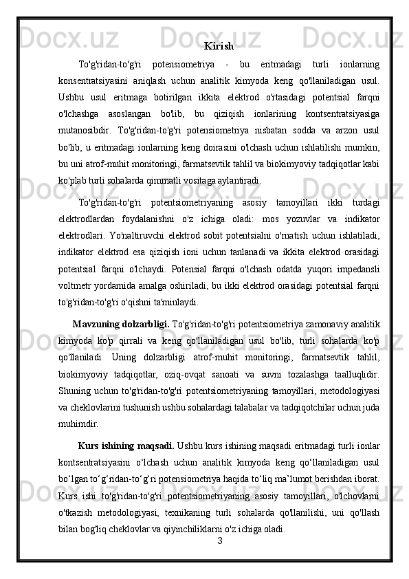 Kirish
To'g'ridan-to'g'ri   potensiometriya   -   bu   eritmadagi   turli   ionlarning
konsentratsiyasini   aniqlash   uchun   analitik   kimyoda   keng   qo'llaniladigan   usul.
Ushbu   usul   eritmaga   botirilgan   ikkita   elektrod   o'rtasidagi   potentsial   farqni
o'lchashga   asoslangan   bo'lib,   bu   qiziqish   ionlarining   kontsentratsiyasiga
mutanosibdir.   To'g'ridan-to'g'ri   potensiometriya   nisbatan   sodda   va   arzon   usul
bo'lib, u eritmadagi  ionlarning keng doirasini  o'lchash  uchun ishlatilishi  mumkin,
bu uni atrof-muhit monitoringi, farmatsevtik tahlil va biokimyoviy tadqiqotlar kabi
ko'plab turli sohalarda qimmatli vositaga aylantiradi.
To'g'ridan-to'g'ri   potentsiometriyaning   asosiy   tamoyillari   ikki   turdagi
elektrodlardan   foydalanishni   o'z   ichiga   oladi:   mos   yozuvlar   va   indikator
elektrodlari.   Yo'naltiruvchi   elektrod   sobit   potentsialni   o'rnatish   uchun   ishlatiladi,
indikator   elektrod   esa   qiziqish   ioni   uchun   tanlanadi   va   ikkita   elektrod   orasidagi
potentsial   farqni   o'lchaydi.   Potensial   farqni   o'lchash   odatda   yuqori   impedansli
voltmetr yordamida amalga oshiriladi, bu ikki elektrod orasidagi  potentsial  farqni
to'g'ridan-to'g'ri o'qishni ta'minlaydi.
Mavzuning dolzarbligi.  To'g'ridan-to'g'ri potentsiometriya zamonaviy analitik
kimyoda   ko'p   qirrali   va   keng   qo'llaniladigan   usul   bo'lib,   turli   sohalarda   ko'p
qo'llaniladi.   Uning   dolzarbligi   atrof-muhit   monitoringi,   farmatsevtik   tahlil,
biokimyoviy   tadqiqotlar,   oziq-ovqat   sanoati   va   suvni   tozalashga   taalluqlidir.
Shuning   uchun   to'g'ridan-to'g'ri   potentsiometriyaning   tamoyillari,   metodologiyasi
va cheklovlarini tushunish ushbu sohalardagi talabalar va tadqiqotchilar uchun juda
muhimdir.
Kurs ishining maqsadi.   Ushbu kurs ishining maqsadi eritmadagi turli ionlar
kontsentratsiyasini   o‘lchash   uchun   analitik   kimyoda   keng   qo‘llaniladigan   usul
bo‘lgan to‘g‘ridan-to‘g‘ri potensiometriya haqida to‘liq ma’lumot berishdan iborat.
Kurs   ishi   to'g'ridan-to'g'ri   potentsiometriyaning   asosiy   tamoyillari,   o'lchovlarni
o'tkazish   metodologiyasi,   texnikaning   turli   sohalarda   qo'llanilishi,   uni   qo'llash
bilan bog'liq cheklovlar va qiyinchiliklarni o'z ichiga oladi.
  3