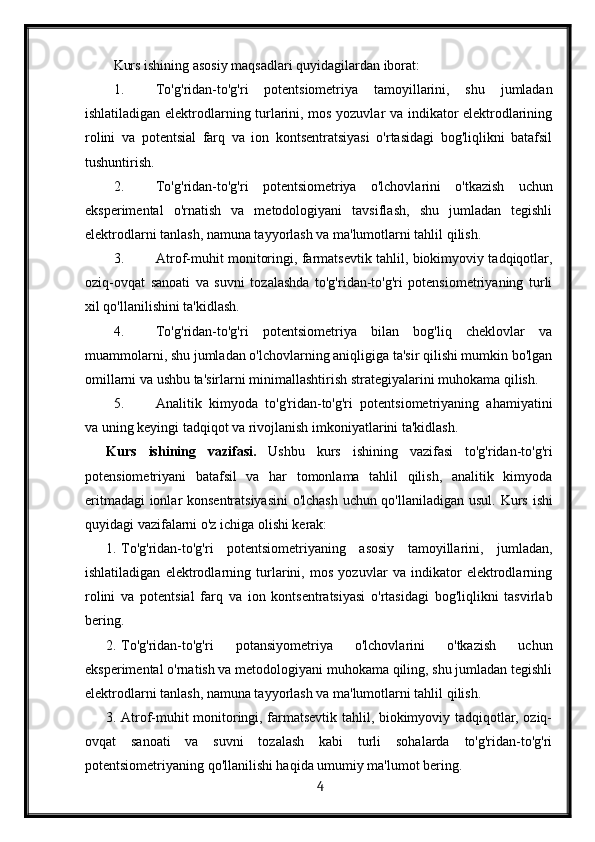 Kurs ishining asosiy maqsadlari quyidagilardan iborat:
1. To'g'ridan-to'g'ri   potentsiometriya   tamoyillarini,   shu   jumladan
ishlatiladigan elektrodlarning turlarini, mos yozuvlar va indikator elektrodlarining
rolini   va   potentsial   farq   va   ion   kontsentratsiyasi   o'rtasidagi   bog'liqlikni   batafsil
tushuntirish.
2. To'g'ridan-to'g'ri   potentsiometriya   o'lchovlarini   o'tkazish   uchun
eksperimental   o'rnatish   va   metodologiyani   tavsiflash,   shu   jumladan   tegishli
elektrodlarni tanlash, namuna tayyorlash va ma'lumotlarni tahlil qilish.
3. Atrof-muhit monitoringi, farmatsevtik tahlil, biokimyoviy tadqiqotlar,
oziq-ovqat   sanoati   va   suvni   tozalashda   to'g'ridan-to'g'ri   potensiometriyaning   turli
xil qo'llanilishini ta'kidlash.
4. To'g'ridan-to'g'ri   potentsiometriya   bilan   bog'liq   cheklovlar   va
muammolarni, shu jumladan o'lchovlarning aniqligiga ta'sir qilishi mumkin bo'lgan
omillarni va ushbu ta'sirlarni minimallashtirish strategiyalarini muhokama qilish.
5. Analitik   kimyoda   to'g'ridan-to'g'ri   potentsiometriyaning   ahamiyatini
va uning keyingi tadqiqot va rivojlanish imkoniyatlarini ta'kidlash.
Kurs   ishining   vazifasi.   Ushbu   kurs   ishining   vazifasi   to'g'ridan-to'g'ri
potensiometriyani   batafsil   va   har   tomonlama   tahlil   qilish,   analitik   kimyoda
eritmadagi  ionlar konsentratsiyasini  o'lchash uchun qo'llaniladigan usul.   Kurs ishi
quyidagi vazifalarni o'z ichiga olishi kerak:
1. To'g'ridan-to'g'ri   potentsiometriyaning   asosiy   tamoyillarini,   jumladan,
ishlatiladigan   elektrodlarning   turlarini,   mos   yozuvlar   va   indikator   elektrodlarning
rolini   va   potentsial   farq   va   ion   kontsentratsiyasi   o'rtasidagi   bog'liqlikni   tasvirlab
bering.
2. To'g'ridan-to'g'ri   potansiyometriya   o'lchovlarini   o'tkazish   uchun
eksperimental o'rnatish va metodologiyani muhokama qiling, shu jumladan tegishli
elektrodlarni tanlash, namuna tayyorlash va ma'lumotlarni tahlil qilish.
3. Atrof-muhit monitoringi, farmatsevtik tahlil, biokimyoviy tadqiqotlar, oziq-
ovqat   sanoati   va   suvni   tozalash   kabi   turli   sohalarda   to'g'ridan-to'g'ri
potentsiometriyaning qo'llanilishi haqida umumiy ma'lumot bering.
  4