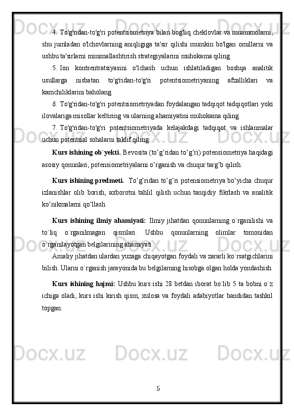 4. To'g'ridan-to'g'ri potentsiometriya bilan bog'liq cheklovlar va muammolarni,
shu   jumladan   o'lchovlarning   aniqligiga   ta'sir   qilishi   mumkin   bo'lgan   omillarni   va
ushbu ta'sirlarni minimallashtirish strategiyalarini muhokama qiling.
5. Ion   kontsentratsiyasini   o'lchash   uchun   ishlatiladigan   boshqa   analitik
usullarga   nisbatan   to'g'ridan-to'g'ri   potentsiometriyaning   afzalliklari   va
kamchiliklarini baholang.
6. To'g'ridan-to'g'ri potentsiometriyadan foydalangan tadqiqot tadqiqotlari yoki
ilovalariga misollar keltiring va ularning ahamiyatini muhokama qiling.
7. To'g'ridan-to'g'ri   potentsiometriyada   kelajakdagi   tadqiqot   va   ishlanmalar
uchun potentsial sohalarni taklif qiling.
Kurs ishining ob`yekti .  Bevosita (to’g’ridan to’g’ri) potensiometriya haqidagi
asosiy qonunlari, potensiometriyalarni o’rganish va chuqur targ’b qilish.
Kurs ishining predmeti.    To’g’ridan to’g’ri potensiometriya bo‘yicha chuqur
izlanishlar   olib   borish,   axborotni   tahlil   qilish   uchun   tanqidiy   fikrlash   va   analitik
ko‘nikmalarni qo‘llash.
Kurs   ishining   ilmiy   ahamiyati:   Ilmiy   jihatdan   qonunlarning   o`rganilishi   va
to`liq   o`rganilmagan   qismlari.   Ushbu   qonunlarning   olimlar   tomonidan
o`rganilayotgan belgilarining ahamiyati.
Amaliy jihatdan ulardan yuzaga chiqayotgan foydali va zararli ko`rsatgichlarini
bilish. Ularni o`rganish jarayonida bu belgilarning hisobga olgan holda yondashish.
Kurs ishining hajmi:   Ushbu kurs ishi  28 betdan iborat  bo`lib 5 ta bobni o`z
ichiga oladi, kurs ishi  kirish qism,  xulosa va foydali  adabiyotlar  bandidan tashkil
topgan. 
  5   