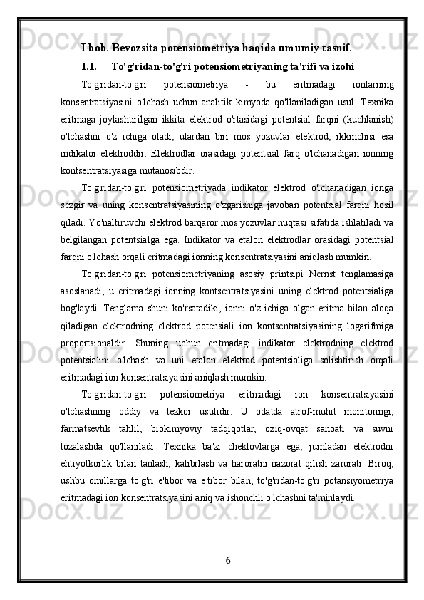I bob. Bevozsita potensiometriya haqida umumiy tasnif.
1.1. To'g'ridan-to'g'ri potensiometriyaning ta'rifi va izohi
To'g'ridan-to'g'ri   potensiometriya   -   bu   eritmadagi   ionlarning
konsentratsiyasini   o'lchash   uchun   analitik   kimyoda   qo'llaniladigan   usul.   Texnika
eritmaga   joylashtirilgan   ikkita   elektrod   o'rtasidagi   potentsial   farqni   (kuchlanish)
o'lchashni   o'z   ichiga   oladi,   ulardan   biri   mos   yozuvlar   elektrod,   ikkinchisi   esa
indikator   elektroddir.   Elektrodlar   orasidagi   potentsial   farq   o'lchanadigan   ionning
kontsentratsiyasiga mutanosibdir.
To'g'ridan-to'g'ri   potensiometriyada   indikator   elektrod   o'lchanadigan   ionga
sezgir   va   uning   konsentratsiyasining   o'zgarishiga   javoban   potentsial   farqni   hosil
qiladi. Yo'naltiruvchi elektrod barqaror mos yozuvlar nuqtasi sifatida ishlatiladi va
belgilangan   potentsialga   ega.   Indikator   va   etalon   elektrodlar   orasidagi   potentsial
farqni o'lchash orqali eritmadagi ionning konsentratsiyasini aniqlash mumkin.
To'g'ridan-to'g'ri   potensiometriyaning   asosiy   printsipi   Nernst   tenglamasiga
asoslanadi,   u   eritmadagi   ionning   kontsentratsiyasini   uning   elektrod   potentsialiga
bog'laydi.   Tenglama   shuni   ko'rsatadiki,   ionni   o'z   ichiga   olgan   eritma   bilan   aloqa
qiladigan   elektrodning   elektrod   potensiali   ion   kontsentratsiyasining   logarifmiga
proportsionaldir.   Shuning   uchun   eritmadagi   indikator   elektrodning   elektrod
potentsialini   o'lchash   va   uni   etalon   elektrod   potentsialiga   solishtirish   orqali
eritmadagi ion konsentratsiyasini aniqlash mumkin.
To'g'ridan-to'g'ri   potensiometriya   eritmadagi   ion   konsentratsiyasini
o'lchashning   oddiy   va   tezkor   usulidir.   U   odatda   atrof-muhit   monitoringi,
farmatsevtik   tahlil,   biokimyoviy   tadqiqotlar,   oziq-ovqat   sanoati   va   suvni
tozalashda   qo'llaniladi.   Texnika   ba'zi   cheklovlarga   ega,   jumladan   elektrodni
ehtiyotkorlik   bilan   tanlash,   kalibrlash   va   haroratni   nazorat   qilish   zarurati.   Biroq,
ushbu   omillarga   to'g'ri   e'tibor   va   e'tibor   bilan,   to'g'ridan-to'g'ri   potansiyometriya
eritmadagi ion konsentratsiyasini aniq va ishonchli o'lchashni ta'minlaydi.
  6   