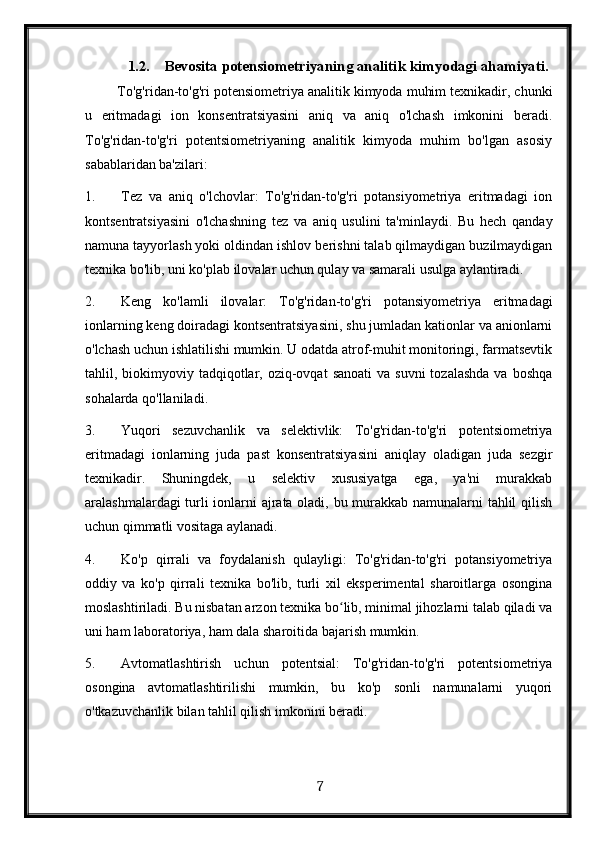 1.2. Bevosita potensiometriyaning analitik kimyodagi ahamiyati. 
 To'g'ridan-to'g'ri potensiometriya analitik kimyoda muhim texnikadir, chunki
u   eritmadagi   ion   konsentratsiyasini   aniq   va   aniq   o'lchash   imkonini   beradi.
To'g'ridan-to'g'ri   potentsiometriyaning   analitik   kimyoda   muhim   bo'lgan   asosiy
sabablaridan ba'zilari:
1. Tez   va   aniq   o'lchovlar:   To'g'ridan-to'g'ri   potansiyometriya   eritmadagi   ion
kontsentratsiyasini   o'lchashning   tez   va   aniq   usulini   ta'minlaydi.   Bu   hech   qanday
namuna tayyorlash yoki oldindan ishlov berishni talab qilmaydigan buzilmaydigan
texnika bo'lib, uni ko'plab ilovalar uchun qulay va samarali usulga aylantiradi.
2. Keng   ko'lamli   ilovalar:   To'g'ridan-to'g'ri   potansiyometriya   eritmadagi
ionlarning keng doiradagi kontsentratsiyasini, shu jumladan kationlar va anionlarni
o'lchash uchun ishlatilishi mumkin. U odatda atrof-muhit monitoringi, farmatsevtik
tahlil, biokimyoviy tadqiqotlar, oziq-ovqat   sanoati   va suvni  tozalashda   va  boshqa
sohalarda qo'llaniladi.
3. Yuqori   sezuvchanlik   va   selektivlik:   To'g'ridan-to'g'ri   potentsiometriya
eritmadagi   ionlarning   juda   past   konsentratsiyasini   aniqlay   oladigan   juda   sezgir
texnikadir.   Shuningdek,   u   selektiv   xususiyatga   ega,   ya'ni   murakkab
aralashmalardagi turli ionlarni ajrata oladi, bu murakkab namunalarni tahlil qilish
uchun qimmatli vositaga aylanadi.
4. Ko'p   qirrali   va   foydalanish   qulayligi:   To'g'ridan-to'g'ri   potansiyometriya
oddiy   va   ko'p   qirrali   texnika   bo'lib,   turli   xil   eksperimental   sharoitlarga   osongina
moslashtiriladi. Bu nisbatan arzon texnika bo lib, minimal jihozlarni talab qiladi vaʻ
uni ham laboratoriya, ham dala sharoitida bajarish mumkin.
5. Avtomatlashtirish   uchun   potentsial:   To'g'ridan-to'g'ri   potentsiometriya
osongina   avtomatlashtirilishi   mumkin,   bu   ko'p   sonli   namunalarni   yuqori
o'tkazuvchanlik bilan tahlil qilish imkonini beradi. 
  7   