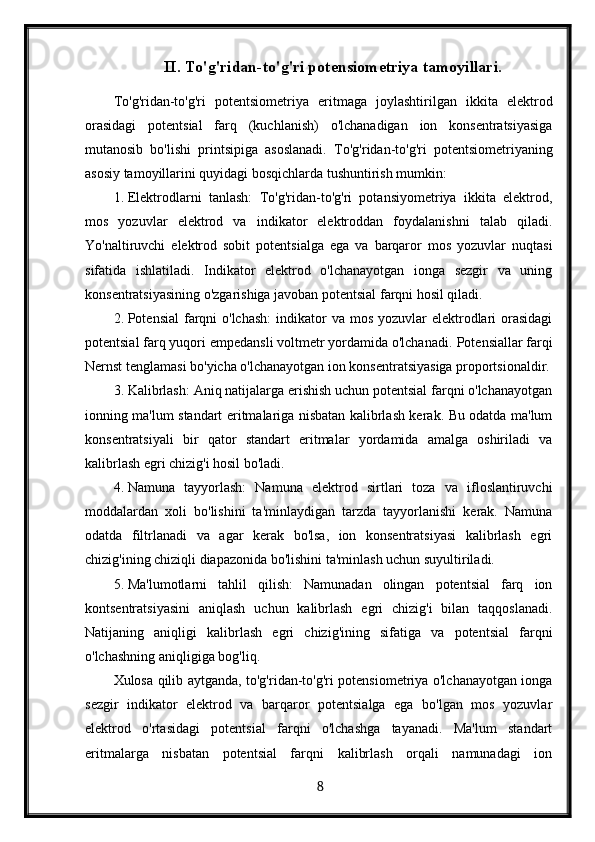 II. To'g'ridan-to'g'ri potensiometriya tamoyillari.
To'g'ridan-to'g'ri   potentsiometriya   eritmaga   joylashtirilgan   ikkita   elektrod
orasidagi   potentsial   farq   (kuchlanish)   o'lchanadigan   ion   konsentratsiyasiga
mutanosib   bo'lishi   printsipiga   asoslanadi.   To'g'ridan-to'g'ri   potentsiometriyaning
asosiy tamoyillarini quyidagi bosqichlarda tushuntirish mumkin:
1. Elektrodlarni   tanlash:   To'g'ridan-to'g'ri   potansiyometriya   ikkita   elektrod,
mos   yozuvlar   elektrod   va   indikator   elektroddan   foydalanishni   talab   qiladi.
Yo'naltiruvchi   elektrod   sobit   potentsialga   ega   va   barqaror   mos   yozuvlar   nuqtasi
sifatida   ishlatiladi.   Indikator   elektrod   o'lchanayotgan   ionga   sezgir   va   uning
konsentratsiyasining o'zgarishiga javoban potentsial farqni hosil qiladi.
2. Potensial  farqni  o'lchash:  indikator  va mos yozuvlar  elektrodlari  orasidagi
potentsial farq yuqori empedansli voltmetr yordamida o'lchanadi.  Potensiallar farqi
Nernst tenglamasi bo'yicha o'lchanayotgan ion konsentratsiyasiga proportsionaldir.
3. Kalibrlash: Aniq natijalarga erishish uchun potentsial farqni o'lchanayotgan
ionning ma'lum standart eritmalariga nisbatan kalibrlash kerak. Bu odatda ma'lum
konsentratsiyali   bir   qator   standart   eritmalar   yordamida   amalga   oshiriladi   va
kalibrlash egri chizig'i hosil bo'ladi.
4. Namuna   tayyorlash:   Namuna   elektrod   sirtlari   toza   va   ifloslantiruvchi
moddalardan   xoli   bo'lishini   ta'minlaydigan   tarzda   tayyorlanishi   kerak.   Namuna
odatda   filtrlanadi   va   agar   kerak   bo'lsa,   ion   konsentratsiyasi   kalibrlash   egri
chizig'ining chiziqli diapazonida bo'lishini ta'minlash uchun suyultiriladi.
5. Ma'lumotlarni   tahlil   qilish:   Namunadan   olingan   potentsial   farq   ion
kontsentratsiyasini   aniqlash   uchun   kalibrlash   egri   chizig'i   bilan   taqqoslanadi.
Natijaning   aniqligi   kalibrlash   egri   chizig'ining   sifatiga   va   potentsial   farqni
o'lchashning aniqligiga bog'liq.
Xulosa qilib aytganda, to'g'ridan-to'g'ri potensiometriya o'lchanayotgan ionga
sezgir   indikator   elektrod   va   barqaror   potentsialga   ega   bo'lgan   mos   yozuvlar
elektrod   o'rtasidagi   potentsial   farqni   o'lchashga   tayanadi.   Ma'lum   standart
eritmalarga   nisbatan   potentsial   farqni   kalibrlash   orqali   namunadagi   ion
  8