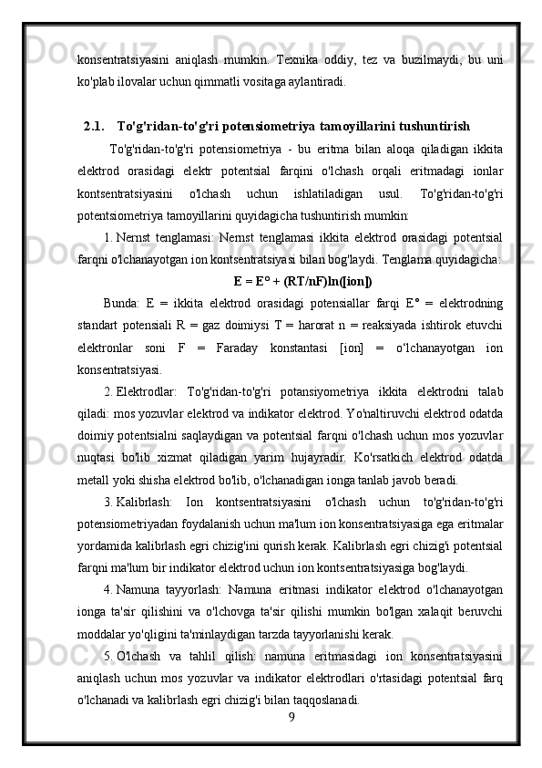 konsentratsiyasini   aniqlash   mumkin.   Texnika   oddiy,   tez   va   buzilmaydi,   bu   uni
ko'plab ilovalar uchun qimmatli vositaga aylantiradi.
2.1. To'g'ridan-to'g'ri potensiometriya tamoyillarini tushuntirish
  To'g'ridan-to'g'ri   potensiometriya   -   bu   eritma   bilan   aloqa   qiladigan   ikkita
elektrod   orasidagi   elektr   potentsial   farqini   o'lchash   orqali   eritmadagi   ionlar
kontsentratsiyasini   o'lchash   uchun   ishlatiladigan   usul.   To'g'ridan-to'g'ri
potentsiometriya tamoyillarini quyidagicha tushuntirish mumkin:
1. Nernst   tenglamasi:   Nernst   tenglamasi   ikkita   elektrod   orasidagi   potentsial
farqni o'lchanayotgan ion kontsentratsiyasi bilan bog'laydi.  Tenglama quyidagicha:
E = E° + (RT/nF)ln([ion])
Bunda:   E   =   ikkita   elektrod   orasidagi   potensiallar   farqi   E°   =   elektrodning
standart   potensiali   R   =   gaz   doimiysi   T   =   harorat   n   =   reaksiyada   ishtirok   etuvchi
elektronlar   soni   F   =   Faraday   konstantasi   [ion]   =   o‘lchanayotgan   ion
konsentratsiyasi.
2. Elektrodlar:   To'g'ridan-to'g'ri   potansiyometriya   ikkita   elektrodni   talab
qiladi: mos yozuvlar elektrod va indikator elektrod. Yo'naltiruvchi elektrod odatda
doimiy potentsialni saqlaydigan va potentsial farqni o'lchash uchun mos yozuvlar
nuqtasi   bo'lib   xizmat   qiladigan   yarim   hujayradir.   Ko'rsatkich   elektrod   odatda
metall yoki shisha elektrod bo'lib, o'lchanadigan ionga tanlab javob beradi.
3. Kalibrlash:   Ion   kontsentratsiyasini   o'lchash   uchun   to'g'ridan-to'g'ri
potensiometriyadan foydalanish uchun ma'lum ion konsentratsiyasiga ega eritmalar
yordamida kalibrlash egri chizig'ini qurish kerak. Kalibrlash egri chizig'i potentsial
farqni ma'lum bir indikator elektrod uchun ion kontsentratsiyasiga bog'laydi.
4. Namuna   tayyorlash:   Namuna   eritmasi   indikator   elektrod   o'lchanayotgan
ionga   ta'sir   qilishini   va   o'lchovga   ta'sir   qilishi   mumkin   bo'lgan   xalaqit   beruvchi
moddalar yo'qligini ta'minlaydigan tarzda tayyorlanishi kerak.
5. O'lchash   va   tahlil   qilish:   namuna   eritmasidagi   ion   konsentratsiyasini
aniqlash   uchun   mos   yozuvlar   va   indikator   elektrodlari   o'rtasidagi   potentsial   farq
o'lchanadi va kalibrlash egri chizig'i bilan taqqoslanadi.
  9   